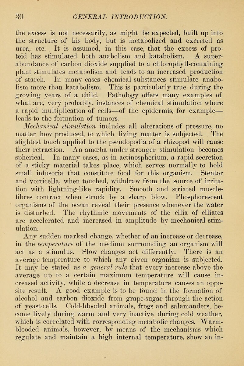 the excess is not necessarily, as might be expected, built up into the structure of his body, but is metabolized and excreted as urea, etc. It is assumed, in this case, that the excess of pro- teid has stimulated both auabolism and katabolism. A super- abundance of carbon dioxide supplied to a chlorophyll-containing plant stimulates metabolism and leads to an increased production of starch. In many cases chemical substances stimulate anabo- lism more than katabolism. This is particularly true during the growing years of a child. Pathology offers many examples of what are, very probably, instances of chemical stimulation where a rapid multiplication of cells—of the epidermis, for example— leads to the formation of tumors. Meclianical stimulation includes all alterations of pressure, no matter how produced, to which living matter is subjected. The slightest touch applied to the pseudopodia of a rhizopod will cause their retraction. An amojba under stronger stimulation becomes spherical. In many cases, as in actinospherium, a rapid secretion of a sticky material takes place, which serves normally to hold small infusoria that constitute food for this organism. Stentor and vorticella, when touched, withdraw from the source of irrita- tion with lightning-like rapidity. Smooth and striated muscle- fibres contract when struck by a sharp blow. Phosphorescent organisms of the ocean reveal their presence whenever the water is disturbed. The rhythmic movements of the cilia of ciliates are accelerated and increased in amplitude by mechanical stim- ulation. Any sudden marked change, whether of an increase or decrease, in the temperature of the medium surrounding an organism will act as a stimulus. Slow changes act differently. There is an average temperature to which any given organism is subjected. It may be stated as a general rule that every increase above the average up to a certain maximum temperature will cause in- creased activity, while a decrease in temperature causes an oppo- site result. A good example is to be found in the formation of alcohol and carbon dioxide from grape-sugar through the action of yeast-cells. Cold-blooded animals, frogs and salamanders, be- come lively during warm and very inactive during cold weather, which is correlated with corresponding metabolic changes. Warm- blooded animals, however, by means of the mechanisms which regulate and maintain a high internal temperature, show an in-