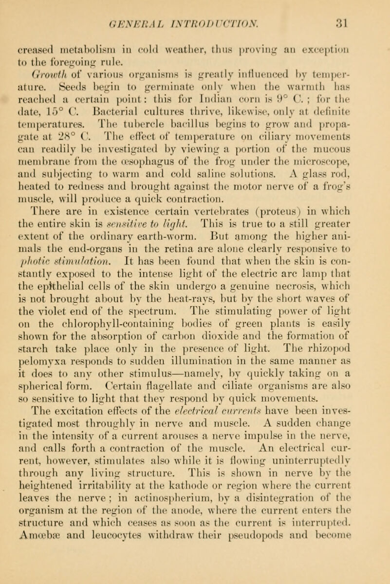 croiisod inotnbolisiii in (-old wcatlicr, lliiis pi-DviiiLf an cvccjitidii Id the IbiTiioiiiL'' nilc. (irowtli of varioiir^ oriraiiisiiis is <rreatly iiilliiciiced l»y temper- ature. Seeds l)e,ij:iii to germinate only when tlie warmth has reaelied a certain point: tliis for Indian corn is 9° C. ; for tlie date, 15° C Bacterial cultures thrive, likewise, only at definite tcmj)eratures. The tubercle bacillus begins to grow and ])r()f)a- gate at 2<S° ('. The eHect of temperature on ciliary movements can readily be investigated by viewing a portion of the mucous membrane from the (esophagus of the frog under the ndcroscope, and sul)jecting to warm and cold saline solutions. A glass rod, healed to redness and brought against the motor nerve of a frog's muscle, will produce a quick contraction. There are in existence certain vertebrates (proteus) in which the entire skin is KciiKUive to light. This is true to a still greater extent of the onlinary earth-worm. ]>ut among the higher ani- mals the end-organs in the retina are alone clearly responsive to jiliotic stimii/dtloii. It has been found that when the skin is con- stantly ex])Osed to the intense light of the electric arc lamp that the ephhelial cells of the skin undergo a genuine necrosis, which is not brought about by the heat-rays, but by the short waves of the violet end of the spectrum. The stimulating power of light on the chlorophyll-containing bodies of green plants is easily shown for the absorption of carbon dioxide and the formation of starch take jilace only in the presence of light. The rhizojjod pelomvxa responds to sudden illumination in the same manner as it does to any other stimulus—namely, by quickly taking on a spherical form. Certain flagellate and ciliate organisms are also so sensitive to light that they respond by quick movements. The excitation effects of the electrical currents have been inves- tigated most throughly in nerve and muscle. A sudden change in the intensity of a current arouses a nerve impulse in the nerve, and calls forth a contraction of the muscle. An electrical cur- rent, however, stimidates also while it is flowing uninterru])t(Mlly through any living structure. This is shown in nerve by the heightened irritability at the kathode or region where the current leaves the nerve ; in actinospherium, by a disintegration of the organism at the region of the anode, where the current enters the structure and which ceases as soon as the current is interrupted. AmtTcba) and leucocytes witlulraw their pseudopods and become