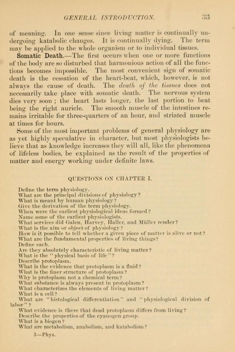 OENEUM. isTi:<)i>r(rioy. .T5 of nioaiiiiijr. Ill one sense since living matter is continually iiii- <lci-goin<f katal)()lic changes. It is continually dying. The term Miav he applied to the whole organism or to individual tissues. Somatic Death.—The first occurs when one or more functions of ihf IkkIv are so disturbed that harmonious action of all the func- tions ])ecomes inipo.^sihle. The most convenient sign of somatic death is the cessation of the heart-heat, which, however, is not always the cause of death. The deaih of (lie tiimHes does not necessarily take place with somatic death. The nervous system dies very soon ; the heart lasts longer, the last portion to heat iteing the right auricle. The smooth muscle of the intestines re- mains irritable for three-quarters of an hour, and striated muscle at times for hours. Some of the most ini[)ortaut jjrohlems of general physiology are as yet highly spiculative in character, hut most physiologists be- lieve that as knowledge increases they will all, like the phenomena of lifeless bodies, be explained as the result of the properties of matter and energy working under definite laws. QUESTIONS OX CHAPTER I. Define the term physiology. What are tlie piinciiial divisions of pliy.siology? What is meant by human jihysioloi^y'/ (live the derivation of the term ])hysioh)gy. When were the earliest iihysioloftieal ideas lormed ? Name some of the earliest jihvsiologists. What services did Calen. Harvey, Haller. and Miillei- render? What is the aim or ohjcct of |ihysiolo};y'.' How is it possil)le to tell whether a given piece of matte r is alive or not? What are the fundamental pro]K'rties of living thinjis? Define eaeh. Are they absolutely characterLstic of living matter? What is the physical basis of life? Describe iirotopiasm. What is the evidence that protoplasm is a fluid? What is the finer structure of jirotoplasm? Why is protoplasm not a chemical term? What substance is always ])resent in i>rotoi>lasm ? What char.icterizes the elements of living matter? What is a cell? What are histological dilferentiation and  jiliysiological division of labor ? What evidence is there that dead protoplasm ditl'ers from living? Descrilie the jiroperties of the cyanogen groii]>. What is a biogen ? What are metabolism, anabolism. and katal>olisin? 3—Phys.