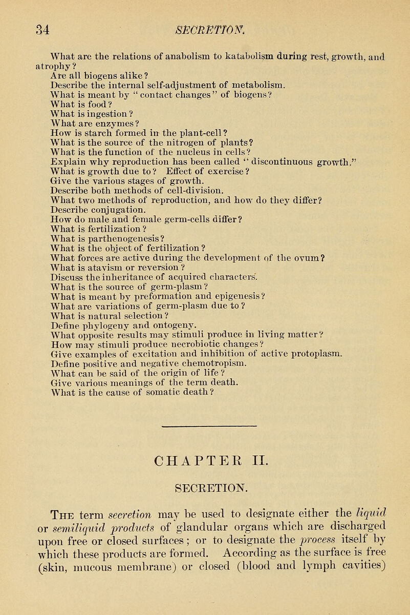 What are the relations of anabolism to katabulism during rest, gfowth, and atrophy? Are all biogens alike ? Describe the internal self-adjustment of metabolism. What is meant by  contact changes of biogens? What is food? What is ingestion ? What are enzymes ? How is starch formed in the plant-cell ? What is the source of the nitrogen of plants ? What is the function of the nucleus in cells? Explain why reproduction has been called  discontinuous growth, What is growth due to ? Effect of exercise ? Give the various stages of growth. Describe both methods of cell-division. What two methods of reproduction, and how do they differ? Describe conjugation. How do male and female germ-cells differ? What is fertilization ? What is parthenogenesis ? What is the object of fertilization? What forces are active during the development of the ovum? What is atavism or reversion ? Discuss the inheritance of acquired characters. What is the source of germ-plasm ? What is meant by preformation and epigenesis? What are variations of germ-plasm due to ? What is natural selection ? Define phylogeny and ontogeny. What opposite results may stimuli produce in living matter? How may stimuli produce necrobiotic changes? Give examples of excitation and inhibition of active protoj)lasra. Define positive and negative chemotropism. What can be said of the origin of life ? Give various meanings of the term death. What is the cause of somatic death ? CHAPTER 11. SECEETION. The term secretion may be used to designate either the liquid or semiliquid products of glandular organs which are discharged upon free or closed surfaces; or to designate the process itself by which these products are formed. According as the surface is free (skin, mucous membrane) or closed (blood and lymph cavities)
