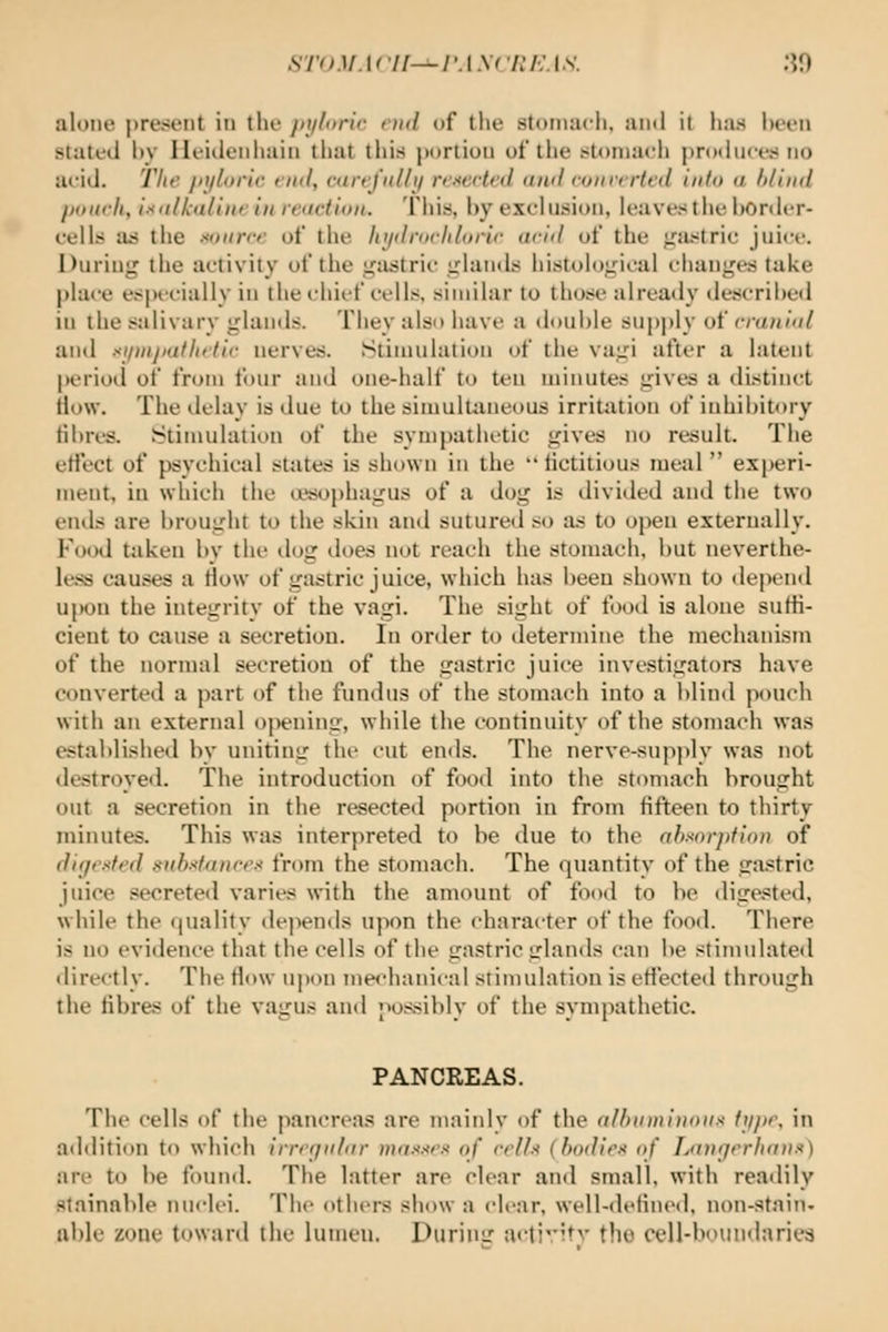 sn )M.\<'U-^i'.\ \f v: /•;. i .v. ;?n alone present in the jit/loric end of the stomach, ami it has been stated l)y Ileideiihain that this |)ortiou of the stomach produces no acid. The jnjlorie end, cartj'ulbj rejected and converted into a blind pourli, isitlkaline in reaction. This, by exclusion, leaves the border- cells a:5 the sonrre of the hi/<lri>rliloric ariil of the gastric juice. During the activity of the i^astric irlaiids liistoioLrical changes take place especially in the chief colls, similar to those already de.-^cribeil in the salivary glands. They also have a double supply of cranial and si/nijiatltetic nerves. ^Stimulation of the vagi after a latent |)eriod of from four and one-half to ten minutes gives a distind How. The delay is due to the simultiineous irritiitiou of inhibitory fibres. Stimulation of the sympathetic gives no result. The etiect of psvchical states is shown in the fictitious lueal  experi- ment, in which the a'sophagus of a dog is divided and the two ends are brought to the skin and sutured so as to open externally. Food taken by the dog does not reach the stomach, but neverthe- le.^^s causes a How of gastric juice, which has been shown to depend u\)Oii the integrity of the vagi. The sight of food is alone suffi- cient to cause a secretion. lu order to determine the mechanism of the normal secretion of the gastric juice investigators have converted a part of the fundus of the stomach into a blind pouch with an external opening, while the continuity of the stomach was established by uniting tlu- cut ends. The nerve-sup])ly was not destroyed. The introduction of food into the stomach brought out a secretion in the resected portion in from fifteen to thirty minutes. This was interpreted to be due to the absorption of digested substances from the stomach. The quantity of the gastric juice secrete<l varies with the amount of food to be digested, while the quality de]>ends upon the character of the food. There is no evidence that the cells of the gastric glands can be stimulated directly. The How upon me<hanical stimulation is effected through the fibres of the vagus and possibly of the sympathetic. PANCREAS. The cells of the pancreas are mainly of the albinninnns ttjpe, in additi(m to which irregular masses of cells (bodies of Langerhans) are to be found. The latter are clear an<l small, with readily slainable nuclei. The others show a clear, well-<lelint'(l, non-stain- able zone toward the lumen. During activitv the cell-boundaries