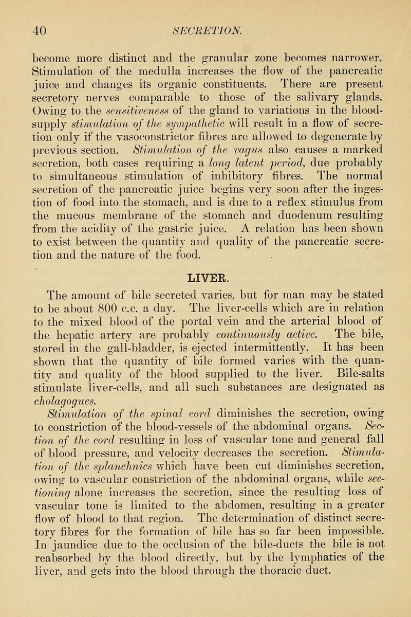 become more distinct and the granular zone becomes narrower. Stimulation of the medulla increases the flow of the pancreatic juice and changes its organic constituents. There are present secretory nerves comparable to those of the salivary glands. Owing to the sensitiveness of the gland to variations in the blood- supply stimulation of the sympathetic will result in a flow of secre- tion only if the vasoconstrictor fibres are allowed to degenerate by previous section. Stimulation of the vagus also causes a marked secretion, both cases requiring a long laient period, due probably to simultaneous stimulation of inhibitory fibres. The normal secretion of the pancreatic juice begins very soon after the inges- tion of food into the stomach, and is due to a reflex stimulus from the mucous membrane of the stomach and duodenum resulting from the acidity of the gastric juice. A relation has been shown to exist between the quantity and quality of the pancreatic secre- tion and the nature of the food. LIVER. The amount of bile secreted varies, but for man may be stated to be about 800 c.c. a day. The liver-cells which are in relation to the mixed blood of the portal vein and the arterial blood of the hepatic artery are probably continuously active. The bile, stored in the gall-bladder, is ejected intermittently. It has been shown that the quantity of bile formed varies with the quan- tity and quality of the blood supplied to the liver. Bile-salts stimulate liver-cells, and all such substances are designated as cholagogues. Stimulation of the spinal cord, diminishes the secretion, owing to constriction of the blood-vessels of the abdominal organs. Sec- tion of the cord resulting in loss of vascular tone and general fall of blood pressure, and velocity decreases the secretion. Stimula- tion of the splanchnics which have been cut diminishes secretion, owing to vascular constriction of the abdominal organs, while sec- tioning alone increases the secretion, since the resulting loss of vascular tone is limited to the abdomen, resulting in a greater flow of blood to that region. The determination of distinct secre- tory fibres for the formation of bile has so far been impossible. In jaundice due to the occlusion of the bile-ducts the bile is not reabsorbed by the blood directly, but by the lymphatics of the liver, and gets into the blood through the thoracic duct.