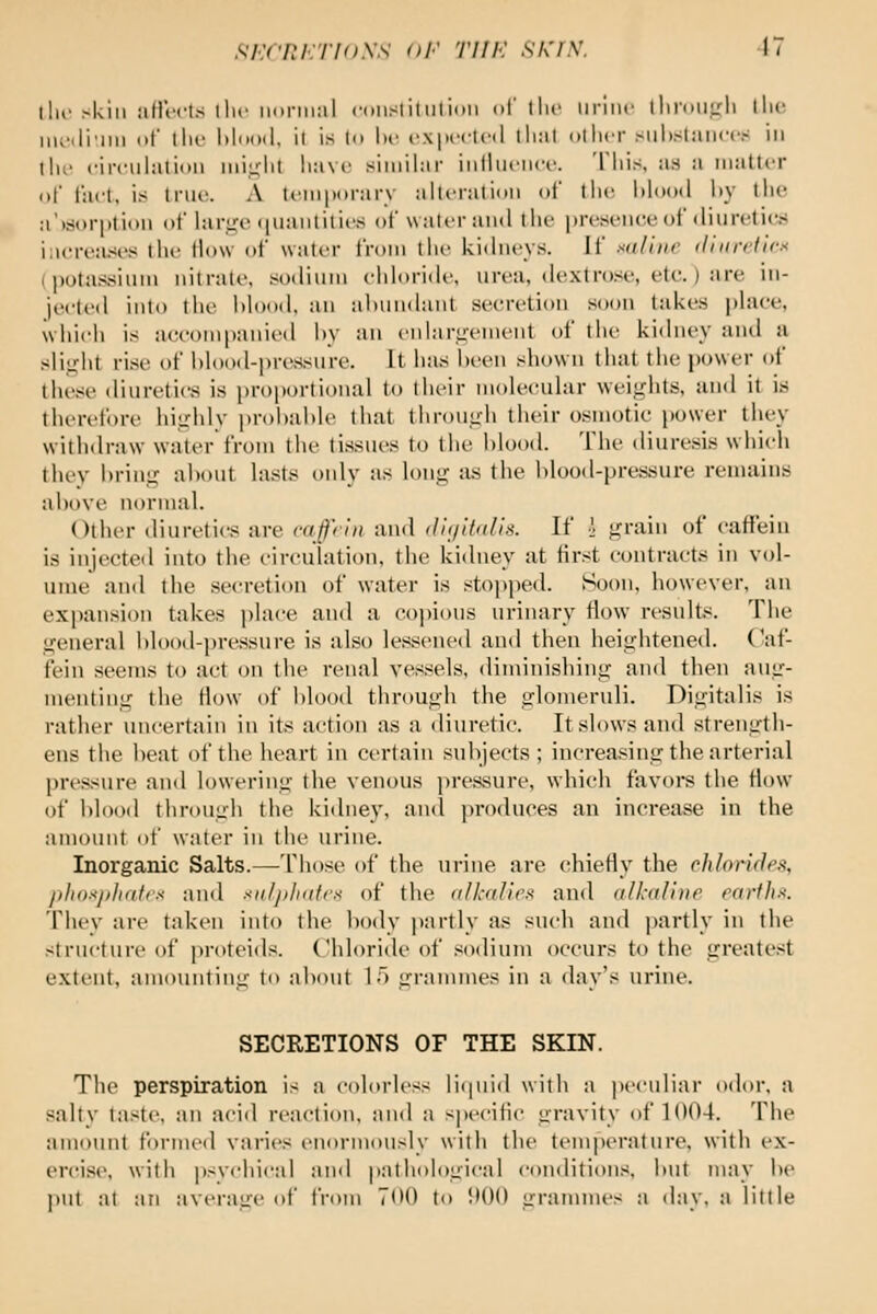 the skill aHVcts llic iioniial coiistitwliitii of the iiriiic lliriiiit:li \\u: inv'.li'iiii of llu' l)lo()(l, it is to l)i' rxpcctcd that otiicr siii)Slaiiccs in ill,' riiculatioii niii^iit liave similar iiilliicncr. Tiiis, as a iiialtcr of fad. is true. A tomporarv alti-ralion of llu', lilood liy the a')sjori)tit»ii of large (|iiaiitilii's of waici-ami ilu' jn-esenee ol diurctitw iaereases lln' ilow of water from the kidneys. It saline diurcticx (potassium nitrate, soiliiiin chloride, urea, dextro.se, etc.) are iii- jectt'd into ihr lilood. an al)iindant secretion soon takes place, uiiicli is accoiniianiiMl liv an cnlarii-cnicnl of ihc ki<lney and a slii,dit rise of hlood-pressure. It has been shown that the power of these diuretics is proportional to their molecular weights, and it is tht'rcfore highly proi)al)le that through their osmotic power they withdraw water from the tissues to tiie Mood. The diuresis which they bring about lasts only as long as the blood-pressure remains above normal. Other diuretics are caffnn and <l!(/if<(lis. If •] grain of catfein is injected into the circulation, the kidney at first contracts in vol- ume and the secretion of water is stoi)ped. Soon, however, an expansion takes place and a C()i)ious urinary flow results. The general blood-pressure is also lessened and then heightened. C'af- fein seems to act on the renal vessels, diminishing ami then aug- menting the flow of blood through the glomeruli. Digitalis is rather uncertain in its action as a diuretic. It slows and strength- ens the heat of the heart in certain subjects; increasing the arterial pressure and lowering the venous pressure, which favors the flow of blood through the kidney, and produces an increase in the amount of water in the urine. Inorganic Salts.—Those of the urine are chiefly the chlori(Jt'-'i, pliDsjtlidlrs and sit/jilnttfs of the (ilkuVirx and (ilkaliiip rartlis. Thev are taken into the body partly as such and jiartly in the structure of proteids. Chloride t)f sodium occurs to the greatest extent, amounting to about 1) grannnes in a day's urine. SECRETIONS OF THE SKIN. The perspiration is a colorless rKpiid with a peculiar odor, a salty taste, an acid reaction, and a specific gravity of 1004. The amount formetl varies enormously with the temperature, with ex- ercise, with psychical an<l pathological conditions, but may be put at an average of from TOO to !•()() grammes a day, a little