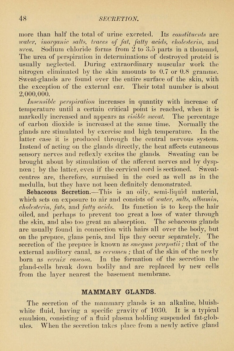 more than half the total of urine excreted. Its constihienU are water, inorganic salts, traces of fat, fatty acids, cholesterin, and urea. Sodium chloride forms from 2 to 3.5 parts in a thousand, The urea of perspiration in determinations of destroyed proteid is usually neglected. During extraordinary muscular work the nitrogen eliminated by the skin amounts to 0.7 or 0.8 gramme. Sweat-glands are found over the entire surface of the skin, with the exception of the external ear. Their total number is about 2,000,000. Insensible perspiration increases in quantity with increase of temperature until a certain critical point is reached, when it is markedly increased and appears as visible sweat. The percentage of carbon dioxide is increased at the same time. Normally the glands are stimulated by exercise and high temperature. In the latter case it is produced through the central nervous system. Instead of acting on the glands directly, the heat affects cutaneous sensory nerves and reflexly excites the glands. Sweating can be brought about by stimulation of the afferent nerves and by dysp- noea ; by the latter, even if the cervical cord is sectioned. Sweat- centres are, therefore, surmised in the cord as well as in the medulla, but they have not been definitely demonstrated. Sebaceous Secretion.—This is an oily, semi-liquid material, which sets on exposure to air and consists of ivater, salts, albumin, cholesterin, fats, and fatty acids. Its function is to keep the hair oiled, and perhaps to prevent too great a loss of water through the skin, and also too great an absorption. The sebaceous glands are usually found in connection with hairs all over the body, but on the prepuce, glans penis, and lips they occur separately. The secretion of the prepuce is known as smegma pneput.ii; that of the external auditory canal, as cerumen; that of the skin of the newly born as vernix caseosa. In the formation of the secretion the gland-cells break down bodily and are replaced by new cells from the layer nearest the basement membrane. MAMMARY GLANDS. The secretion of the mammary glands is an alkaline, bluish- white fluid, having a specific gravity of 1030. It is a typical emulsion, consisting of a fluid plasma holding suspended fat-glob- ules. When the secretion takes place from a newly active gland