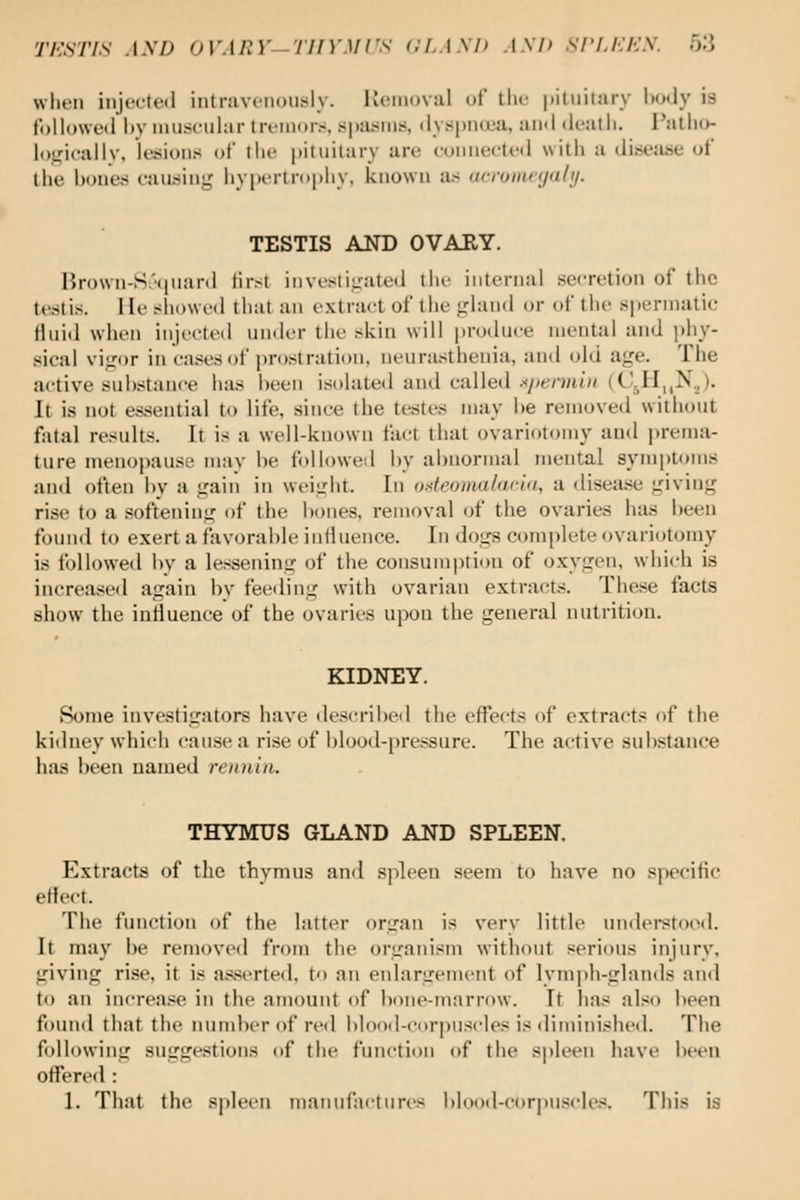 wln'ii injcctiMl iiitravciiou.sly. Kciiioval i.A' tlu- pituitary body is followiMl liy muscular tri'inor.s spasms, ilys|)im.'a, au«l Wt-atii. I'allio- loiricallv, legions of \\\v pituitary ar<; coniiectcil with a (litsejuje of the bones causing hypertrophy, known a.s acromnjali/. TESTIS AND OVARY. Hrown-S.'(piaril lirst invusliirated tin- internal secretion of the testis. He showed that an extract of the <;land or of the spermatic fluid when inji-cted un<ler the skin will produce mental and phy- sical vi^for in cases of prostration, neurasthenia, and old a<;e. The active sul)stance has l)een isolatetl and called .7>ermt/( (CJI,,N,). It is not essential to life, since the testes may he removed without fatal results. It is a well-known fact that ovariotomy and prema- ture menopause may he followed by abnormal mental symptoms and often by a irain in weiirht. In oKfeoinalaciti, a disease giving rise to a .softening of the bones, removal of the ovaries has been found to e.xert a favorable influence. In dogs complete ovariotomy is iollowed by a lessening of the consumption of oxygen, which is increased again by feeding with ovarian extracts. These facts show the influence of the ovaries upon the general nutrition. KIDNEY. tSome investigators have describeil the effects of extract? of the kidney which cause a rise of blood-pressure. The active substance has been named rennia. THYMUS GLAND AND SPLEEN Extracts of the thymus and spleen seem to have no specific effect. The function of the latter organ is very little understoiMl. It may be renjoved from the organism without serious injury, giving rise, it is a.s.serte(l, to an enlargement of lymph-glands and to an increa.se in the amount of bone-marrow. It has also been found that the lunnber of red blood-corpuscles is diminisheil. The following suggestions of the function of the S|)leen have been offered : 1. That the spleen manufactures blood-corpuscles. This is