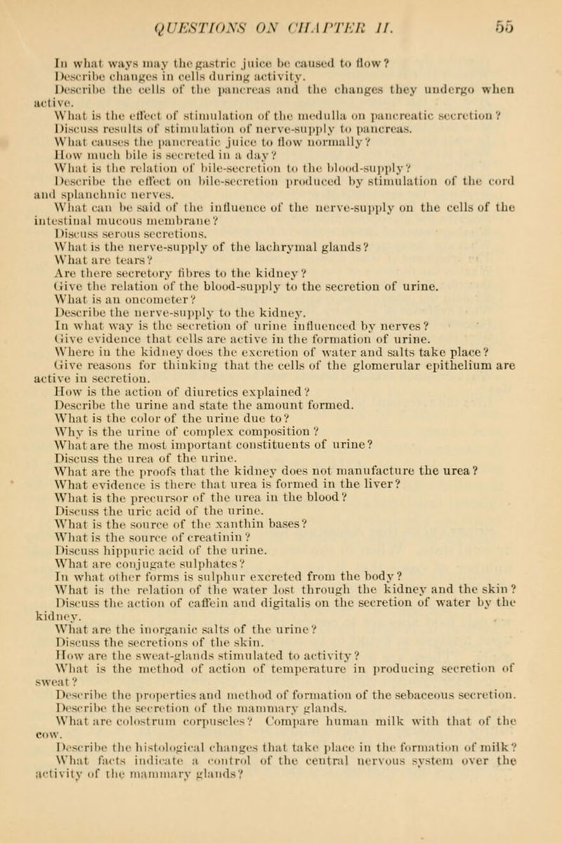 III wlial ways umy tlicRastric juici^ he caused to (low? Dcsi tIIk! cliaiifjos in ci-lls <liiriii;; activity. Describe the cells of the pancreas and the change.*) they uudcrgo when active. What is the effect of stimulation of the medulla on (lancreutic secretion? Discuss resiilt.s of stimulation of nerve-siii>ply to pancreas. What causes the pancreatic juice to flow normally? How luucli liile is secreted in a day? What is the relation of hile-.socretion to the hlood-supi)ly? Descrihe the cH'ect on l)ile-secretion produced hy stimulation of the cord and s])laiichiiic nerves. Wliat can lie said of the influence of the nerve-sui)ply on the cells of the intestinal mucous memhraiie? Discu.ss serous secretions. What is the nerve-supply of the lachrymal glands? What are tears? Are there secretory tilires to the kidney? (live the relation of the blood-sujjply to the secretion of urine. What is an oncometer? Descrihe the nerve-sui)ply to the kidney. In what way is the secretion of urine influenced hy nerves? (live evidence that cells are active in the formation of urine. Where iu the kidney does the excretion of water and s;ilts take place? Hive reasons for thinking that the cells of the glomerular epithelium are active in secretion. How is the action of diuretics explained? Descrihe the urine and state the amount formed. What is the color of the urine due to? Why is the urine of complex comjiosition ? What are the most important constituents of urine? Discuss the urea of the urine. What are the i)roofs that the kidney does not manufacture the urea? What evidence is there that urea is formed in the liver? What is the precursor of the urea iu the blood? Discuss the uric acid of the urine. What is the source of the xanthin bases? What is the source of creatinin ? Discuss hippuric acid of the urine. Wh;it are conjugate suli)hates? In what other forms is sulphur excreted from the body? What is the relation of the water lost through the kidney and the skin ? Discuss the action of caffein and digitalis on the secretion of water by the kidney. What are the inorganic salts of the urine? Discuss the secretions of the skin. How are the swi'at-glands stimulated to activity? Wliat is the method of action of temperature in jiroducing secretion of sweat ? Descrihe the properties and method of fonnation of the sebaceous secretinu. Describe the secretion of the mammary glands. What are colostrum corpu.scles? C'omjjare human milk with that of the cow. Describe the liistologi<al changes that take jilace in the formation of milk? What facts indicate a control of the central nervous system over the activity of the mammary glands?