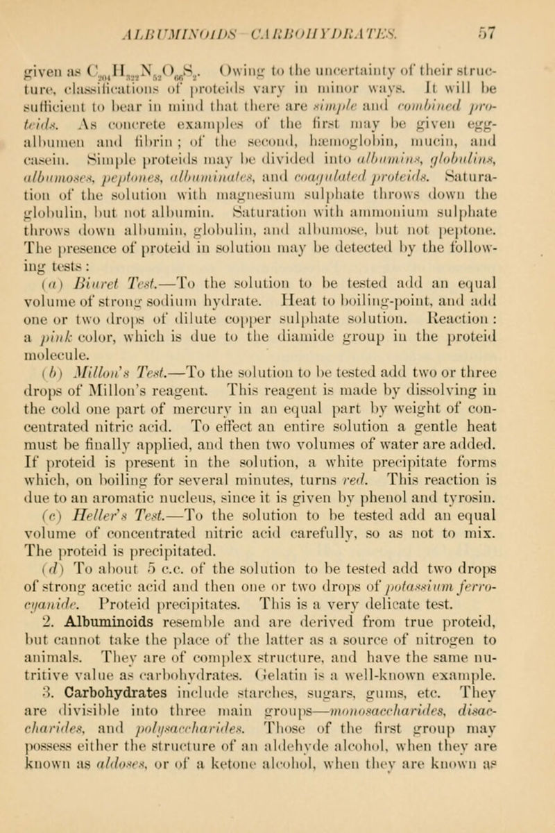 ^rivcn as ^'.,,„II,..,^fi..^^,fi'^>- ^^wiiit; to tlu; uncertainty <><' their slrue- liire. classiticalioiis of proteiils vary in minor ways. Il will l)e sniliciiiil lo hear in mind thai there are utinji/c and eoiiihincd jtro- t'iils. As concrete (examples of the first may he ^iven ej^g- alhunirii and lihrin ; of the second, iuemoglohin, mucin, and casi'in. SiinpU' j>rotei<ls may he divide<l into a/hnmint, ijlobnliax, (i/l)ii)iio.-<r.-<. pi'jitoiii's, iilhitminalc.^ and roaiiiilalcd jiroteuln. iSatura- tion of the solution with magnesium sulphate throws down tiie glohulin, i)Ut not alhumin. Saturation with anunonium sulphate throws down ali)nmin. glohulin, and alhumosi-, hut not peptone. The presence of proleid in solution may he detected hy the follow- ing test*;: (a) Biuret YV.s/.—To the solution lo he tested add an ecjual volume of strong sodium hydrate. HeJit to hoiling-point, and adil one or two drops of dilute cojiper sulphate solution. Reaction : a /)i)ih color, which is due lo the diamide group in the proteid molecule. (/)) Milfoil's Text.—To the solution to he tested add two or three drops of Millon's reagent. This reagent is made by dissolving in the cold one })art of mercury in an e(iual part by weight of con- centrated nitric acid. To effect an entire solution a gentle heat must be finally applied, and then two volumes of water are added. If proteid is present in the solution, a white precipitate forms which, on boiling for several minutes, turns red. This reaction is due to an aromatic nucleus, since it is given by phenol and tyrosin. (<•) Heller K Ted.—To the solution to be tested add an equal volume of concentrated nitric aciil carefully, so as not to mix. The jiroteid is precipitated. ((/) To about 5 c.c. of the solution to be tested add two drops of strong acetic acid and then one or two drops oi jxAa-^sium ferro- rjiatiidr. T'roteid precipitates. This is a very delicate test. 2. Albuminoids resemble and are derived from true proteid, but cannot take the place of the latter as a source of nitrogen to animals. They are of com])lex structure, and have the same nu- tritive value as <arboliydrates. (Jelatin is a well-known example. • !. Carbohydrates include starclu's, sugars, gums, etc. They are divisible into three main grouj)S—vKDio.mecharides, dimc- cliaride.% and poli/saccliaridex. Those of the first group may possess either the structure of an aldehyde alcohol, when they are known as ald<)-<es. or of a ketone alcohol, when thev are known a?