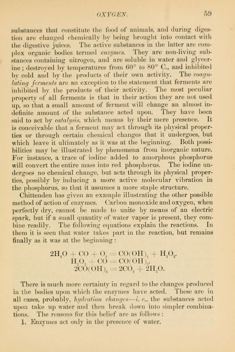 suhsfaiKTS Ihnt cniistitiiU' tlif looil of aiiimiils, an<l <lurinf^ dijrcs- tioii are cliaiiircd clirmirally l»y iK'iii;,^ l)rou<,'lit into contact willi tlie (lij^e-slive juices. Tlit; active tiiihstaiices iu the latter are coiii- |)lex ori,fanic hoilies tenned enzumrti. They are non-living' suW- stanees eontainiug nitrogen, anil are soluhle in water ami glycer- ine; destroyed hy temperatures from (J0° to 80° C, and inhibited l)v cold and hy the proilucts of their own activity. The (■(kk/u- htt'nni frrmeiifx are an exception to tlie statement that ferments are inhihited hy tlie products of their activity. Tlie most peculiar propi'rtv of all ferments is that in their action they are not u-sed up, .-^o that a small amount of ferment will change an almost in- definite amount of the substance acted upon. They have been .Slid to act by caial)i.'<tx, which means by their mere presence. It is conceivable that a ferment may act through its physical proper- ties or through certain chemical changes that it undergoes, but which leave it ultimately iis it was at tlie beginning. Both possi- bilities may be illustrate<l by phenomena from inorganic nature. For instance, a trace of iodine added to amorphous phosphorus will convert the entire ma.<s into red phosphorus. Tlie iodine un- dergoes no chemical change, but acts through its physical proper- ties, p()s.sibly by inducing a more active molecular vibration iu the phosphorus, so that it assumes a more staple structure. Chittenden hsis given an example illustrating the other pos.sible method of action of enzymes. Carlion monoxide and oxygen, when perfectly drv, cannot be made to unite by means of an electric spark, l)Ut if a small (piantity of water vapor is pre.><ent. they com- bine readily. The following eijuations explain the reactions. In them it is .seen that water takes part in the reaction, but remains finally as it was at the beginning : 2H./) + CO + O, = C0( OH).. + H,0,. H.,0.,+ CO==CO(OH):, 2C0(0H)., = 2C0, + 2H,p. There is much more certainty in regard to the changes proiluce<l in the bodies u])i)n which the enzymes have acted. The.se are in all cases, probalilv, hi/dnillon chaHi/rx—/. r., the substances acted upon take u|) water and then break down into simpler combina- tions. The reasons for this belief are as follows: 1, Enzymes act only in the presence of water.