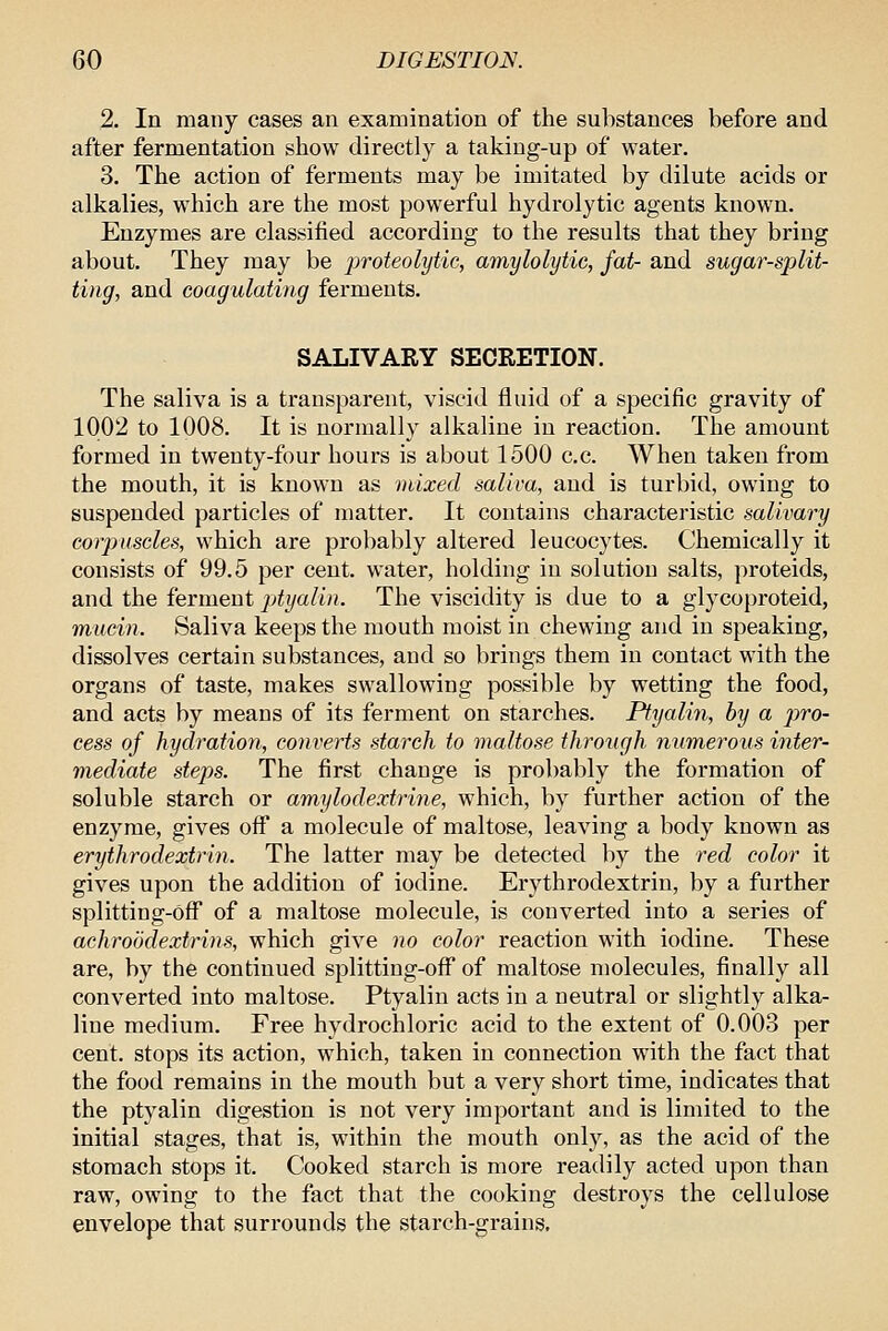 2. In many cases an examination of the substances before and after fermentation show directly a taking-up of water. 3. The action of ferments may be imitated by dilute acids or alkalies, which are the most powerful hydrolytic agents known. Enzymes are classified according to the results that they bring about. They may be proteolytic, amylolytic, fat- and sugar-split- ting, and coagulating ferments. SALIVARY SECRETION. The saliva is a transparent, viscid fluid of a specific gravity of 1002 to 1008. It is normally alkaline in reaction. The amount formed in twenty-four hours is about 1500 c.c. When taken from the mouth, it is known as mixed saliva, and is turbid, owing to suspended particles of matter. It contains characteristic salivary corpuscles, which are probably altered leucocytes. Chemically it consists of 99.5 per cent, water, holding in solution salts, proteids, and the ferment jjtyalin. The viscidity is due to a glycoproteid, mucin. Saliva keeps the mouth moist in chewing and in speaking, dissolves certain substances, aud so brings them in contact with the organs of taste, makes swallowing possible by wetting the food, and acts by means of its ferment on starches. Ptyalin, by a pro- cess of hydratio7i, converts starch to maltose through 7iumerous inter- mediate steps. The first change is probably the formation of soluble starch or amylodextrine, which, by further action of the enzyme, gives off a molecule of maltose, leaving a body known as erythrodextrin. The latter may be detected by the red color it gives upon the addition of iodine. Erythrodextrin, by a further splitting-Off of a maltose molecule, is converted into a series of achroddextrins, which give no color reaction with iodine. These are, by the continued splitting-off of maltose molecules, finally all converted into maltose. Ptyalin acts in a neutral or slightly alka- line medium. Free hydrochloric acid to the extent of 0.003 per cent, stops its action, which, taken in connection with the fact that the food remains in the mouth but a very short time, indicates that the ptyalin digestion is not very important and is limited to the initial stages, that is, within the mouth only, as the acid of the stomach stops it. Cooked starch is more readily acted upon than raw, owing to the fact that the cooking destroys the cellulose envelope that surrounds the starch-grains.