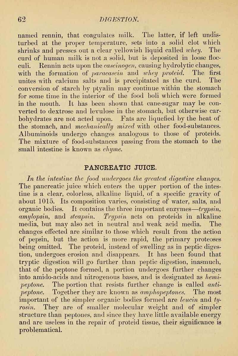 named rennin, that coagulates milk. The latter, if left undis- turbed at the proper temperature, sets iuto a solid clot which shrinks and presses out a clear yellowish liquid called lohey. The curd of human milk is not a solid, but is deposited in loose floc- culi. Rennin acts upon the caseinogen, causing hydrolytic changes, with the formation of ])aracasein and whey proteid. The first unites with calcium salts and is precipitated as the curd. The conversion of starch by ptyalin may continue within the stomach for some time in the interior of the food boli which were formed in the mouth. It has been shown that cane-sugar may be con- verted to dextrose and levulose in the stomach, but otherwise car- bohydrates are not acted upon. Fats are liquefied by the heat of the stomach, and mechanically mixed with other food-substances. Albuminoids undergo changes analogous to those of proteids. The mixture of food-substances passing from the stomach to the small intestine is known as chyme. PANCREATIC JUICE. In the intestine the food undergoes the greatest digestive changes. The pancreatic j uice which enters the upper portion of the intes- tine is a clear, colorless, alkaline liquid, of a specific gravity of about 1015. Its composition varies, consisting of water, salts, and organic bodies. It contains the three important enzymes—trypsin, amylopsin, and steapsin. Trypsin acts on proteids in alkaline media, but may also act in neutral and weak acid media. The changes effected are similar to those which result from the action of pepsin, but the action is more rapid, the primary proteoses being omitted. The proteid, instead of swelling as in peptic diges- tion, undergoes erosion and disappears. It has been found that tryptic digestion will go further than peptic digestion, inasmuch, that of the peptone formed, a portion undergoes further changes into amido-acids and nitrogenous bases, and is designated as hemi- peptone. The portion that resists further change is called anti- peptone. Together they are known as amphojyeptones. The most important of the simpler organic bodies formed are leucin and ty- rosin. They are of smaller molecular weight and of simpler structure than peptones, and since they have little available energy and are useless in the repair of proteid tissue, their significance is problematical.