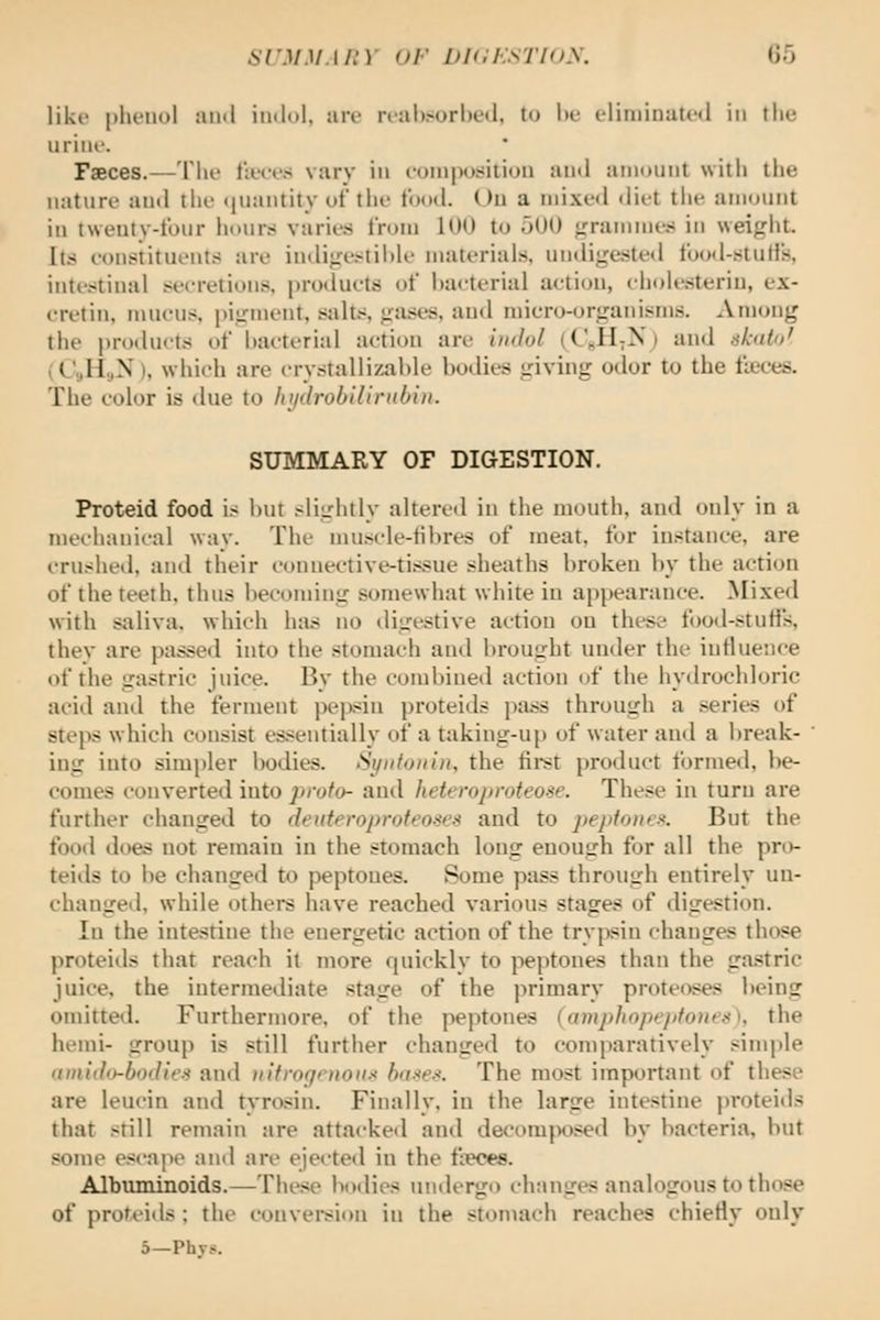 like plu'iiol ami imlol. an- rr:il)>url)t'«l, to he eliniinatcfl in the urine. Faeces.—The t'n.'ee,s vary in eoinpositioii and amuunt with the nature auil tlie (luantity of the food. Uu a mixed diet tiie amount in tweuty-four hours varies from 100 to 500 grammes in weight. Its eonstituents are indige.>^til)le materials, undigestetl food-stuHs, inte.>:tinal secretions, products of l)aeterial action, chole.sterin, ex- cretin, mucus, piirment, salt.s gases, and micro-organisms. Among the products of bacterial action are indol (C«H;N) and ahitit' (C,H.,N), which are crystallizahle bodies giving odor to the ficces. The color is due to lii/drobillrnhin. SUMMARY OF DIGESTION. Proteid food is hut slightly altered in the mouth, and only in a mechanical way. The muscle-tibres of meat, for instance, are iTUshed, anil their connective-tis.sue sheaths broken by the action of the teeth, thus becoming somewhat white in appearance. Mixed with saliva, which has no digestive action on these food-stuHs, they are passed into the stomach and brought under the intluence of the gastric juice. By the combined action of the hydrochloric acid and the ferment pejwin proteids pass through a series of steps which consist es.<eiitially of a taking-up of water and a break- ing into simpler bodies. Syiitoiiin, the fii-st product formed, be- comes converted into proto- and hetffropmteose. These in turn are further changed to deuteroprofeoses and to pejifonc^. But the food does not remain in the stomach long enough for all the pn)- teids to be changed to peptones. Some pass through entirely un- changed, while others have reached various stages of digestion. In the intestine the energetic action of the trypsin changes those proteids that reach it more quickly to peptones than the ga.stric juice, the intermediate stage of the primary proteoses being omitted. Furthermore, of the peptones (ampJiopepfoiies), the hemi- group is still further changed to comparatively simple itmido-bodiei and iiltrofjrnon.-^ hii-<e.<. The most important of these are leucin and tyrosin. Finally, in the large intestine proteids that still remain are attacked and decomjX)sed by bacteria, but some escape and are ejec-ted in the fieces. Albuminoids.—These bodies undergo changes analogous to those of proteids ; the conveision in the stomach reaches chiefly only 5—Phys.