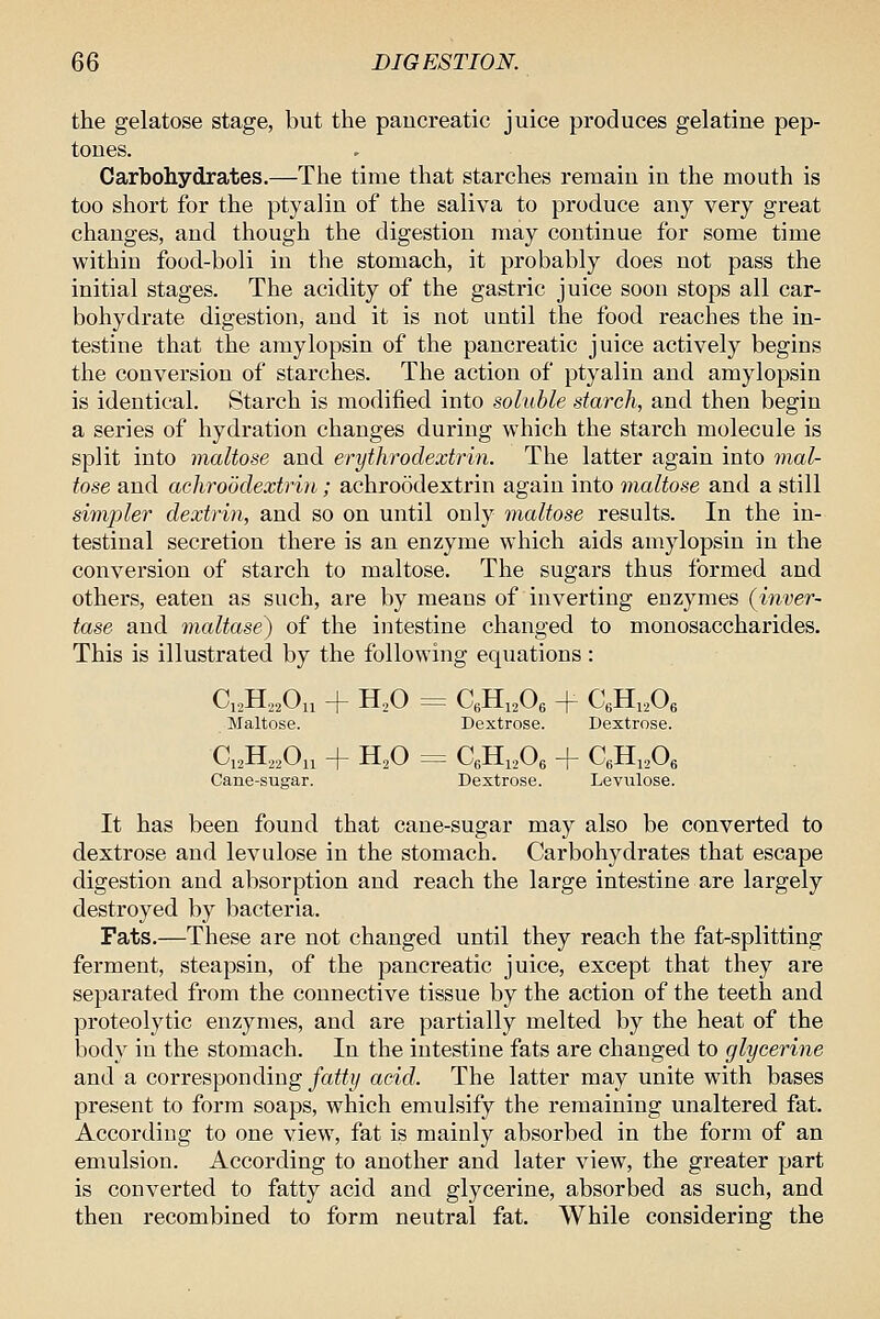 the gelatose stage, but the pancreatic juice produces gelatine pep- tones. Carbohydrates.—The time that starches remain in the mouth is too short for the ptyalin of the saliva to produce any very great changes, and though the digestion may continue for some time within food-boli in the stomach, it probably does not pass the initial stages. The acidity of the gastric juice soon stops all car- bohydrate digestion, and it is not until the food reaches the in- testine that the amylopsin of the pancreatic juice actively begins the conversion of starches. The action of ptyalin and amylopsin is identical. Starch is modified into soluble starch, and then begin a series of hydration changes during which the starch molecule is split into maltose and erythrodextrin. The latter again into mal- tose and achroodextrin; achroodextrin again into maltose and a still simpler dextrin, and so on until only maltose results. In the in- testinal secretion there is an enzyme which aids amylopsin in the conversion of starch to maltose. The sugars thus formed and others, eaten as such, are by means of inverting enzymes (inver- tase and maltase^ of the intestine changed to monosaccharides. This is illustrated by the following equations: C12H22O11 + H2O = C6H12O6 -p- C6H12O6 Maltose. Dextrose. Dextrose. CiaHaaOn + H2O = CgHiaOg + CgHijOg Cane-sugar. Dextrose. Levulose. It has been found that cane-sugar may also be converted to dextrose and levulose in the stomach. Carbohydrates that escape digestion and absorption and reach the large intestine are largely destroyed by bacteria. Fats.—These are not changed until they reach the fat-splitting ferment, steapsin, of the pancreatic juice, except that they are separated from the connective tissue by the action of the teeth and proteolytic enzymes, and are partially melted by the heat of the body in the stomach. In the intestine fats are changed to glycerine and a corresponding fatty acid. The latter may unite with bases present to form soaps, which emulsify the remaining unaltered fat. According to one view, fat is mainly absorbed in the form of an emulsion. According to another and later view, the greater part is converted to fatty acid and glycerine, absorbed as such, and then recombined to form neutral fat. While considering the