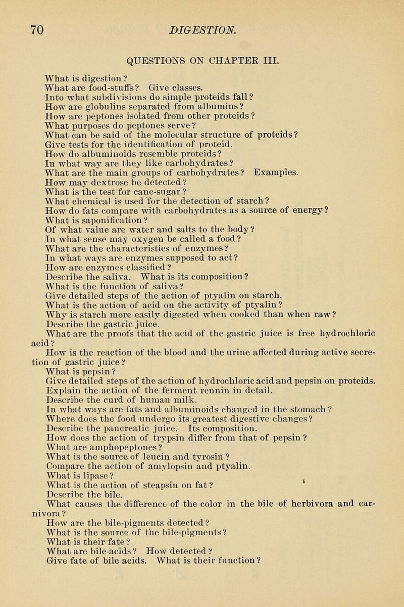 QUESTIONS ON CHAPTEE III. What is digestion ? What are food-stuflfs? Give classes. Into what subdivisions do simple proteids fall ? How are globulins separated from albumins? How are peptones isolated from other proteids ? What purposes do peptones serve ? What can be said of the molecular structure of proteids ? Give tests for the identification of proteid. How do albuminoids resemble proteids? In what way are they like carbohydrates ? What are the main groups of carbohydrates ? Examples. How may dextrose be detected ? What is the test for cane-sugar ? What chemical is used for the detection of starch? How do fats compare with carbohydrates as a source of energy? What is saponification ? Of what value are water and salts to the body ? In what sense may oxygen be called a food ? What are the characteristics of enzymes ? In what ways are enzymes supposed to act ? How are enzymes classified ? Describe the saliva. What is its composition? What is the function of saliva ? Give detailed steps of the action of ptyalin on starch. What is the action of acid on the activity of ptyalin ? Why is starch more easily digested when cooked than when raw ? Describe the gastric juice. What are the proofs that the acid of the gastric juice is free hydrochloric acid? How is the reaction of the blood and the urine affected during active secre- tion of gastric juice? What is pepsin ? Give detailed steps of the action of hydrochloric acid and pepsin on proteids. Explain the action of the ferment rennin in detail. Describe the curd of human milk. In what ways are fats and albuminoids changed in the stomach ? Where does the food undergo its greatest digestive changes? Describe the pancreatic juice. Its composition. How does the action of trypsin diflfer from that of pepsin ? What are amphopeptones? What is the source of leucin and tyrosin ? Compare the action of amylopsin and ptyalin. What is lipase ? What is the action of steapsin on fat ? Describe the bile. What causes the diflPerence of the color in the bile of herbivora and car- nivora ? How are the bile-pigments detected ? What is the source of the bile-pigments? What is their fate ? What are bile-acids ? How detected ? Give fate of bile acids. What is their function?