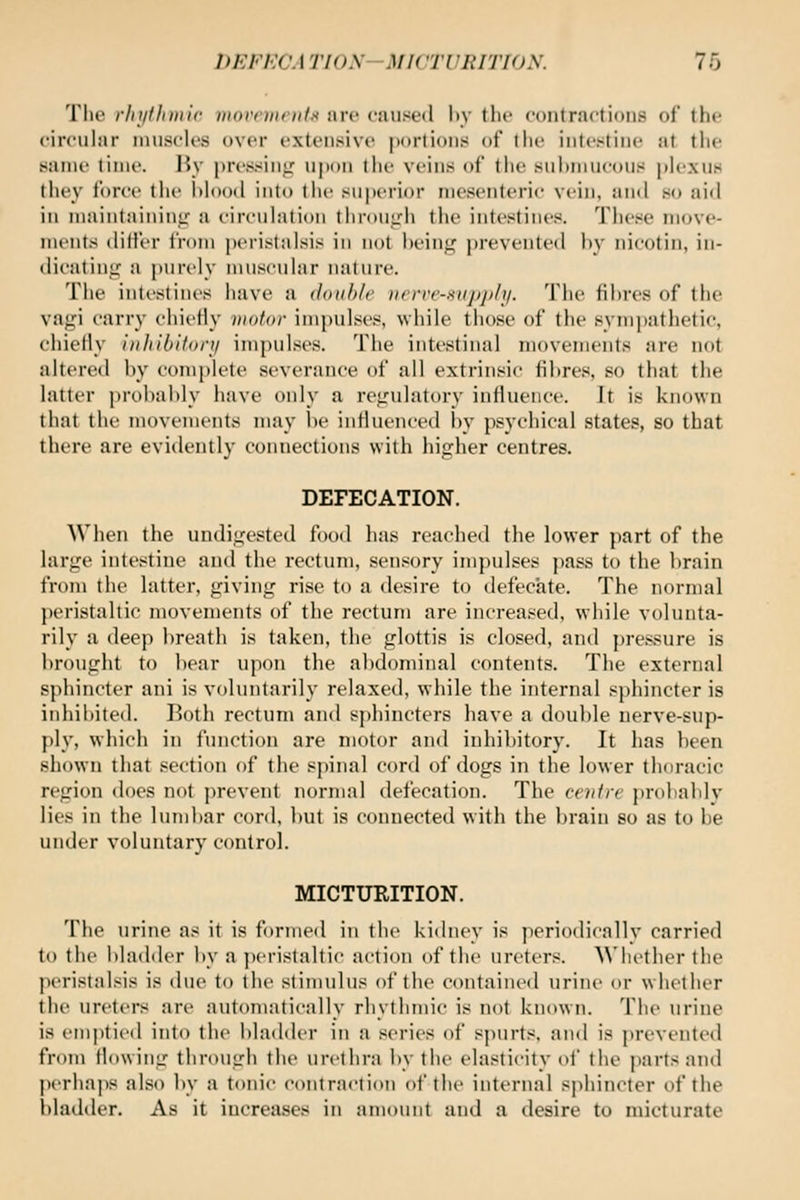 The rhythmic movements are caused by the contractions of the circular muscles over extensive portions of the intestine at the same time. By pressin*,' ujjon the veins of the submucous plexus they f(U'ce the blood into the superior mesenteric vein, and so aid ill maintaininir a circulation tlirouL''h the intestines. These move- ments dili'er from peristalsis in not beinj^ prevente(l bv iiicotin, iu- dicatinic a })urely nniscular nature. The intestines have a douhlf Nfrve-supply. The fibres of the vagi carry chietly viator impulses, while those of the sympathetic, chiefly inhibitory impulses. The intestinal movements are not altered by complete severance of all extrinsic fibres, so that the latter probably have only a regulatory influence. It is known that the movements may l)e influenced by psychical states, so that there are evidently connections with higher centres. DEFECATION. When the undigested food has reached the lower part of the large intestine and the rectum, sensory impulses pass to the brain from the latter, giving rise to a desire to defecate. The normal peristaltic movements of the rectum are increased, while volunta- rily a deep breath is taken, the glottis is closed, and pressure is brought to bear upon the abdominal contents. The external sphincter ani is voluntarily relaxed, while the internal sphincter is inhibited. Both rectum and sphincters have a double nerve-sup- ])ly, which in function are motor and inhibitory. It has been shown that scctit)n of the spinal cord of dogs in the lower thoracic region does not prevent normal defecation. The ctittrv probablv lies in the lumbar cord, but is connected with the brain so as to be under voluntary control. MICTURITION. The urine as it is formed in the kichiev is periodicallv carried to the bladder by a peristaltic action of the ureters. AN'licther the pt'Hstalsis is due to the stimulus of the contained urine or whether the ureters are automatically rhythmic is not known. The urine is emptied into the bladder in a series of spurts, and is prevented from flowing through the urethra by the elasticity of the ])arts and perhaps al.so by a tonic contraction of the internal s])hincter of the bladder. As it increases in amount and a desire to micturate