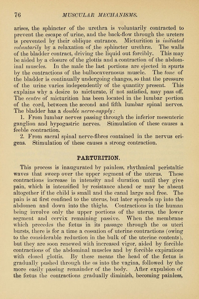 arises, the sphincter of the urethra is voluntarily contracted to prevent the escape of urine, and the back-flow through the ureters is prevented by their oblique entrance. Micturition is initiated voluntarily by a relaxation of,the sphincter urethrse. The walls of the bladder contract, driving the liquid out forcibly. This may be aided by a closure of the glottis and a contraction of the abdom- inal muscles. In the male the last portions are ejected in spurts by the contractions of the bulbocavernosus muscle. The totie of the bladder is continually undergoing changes, so that the pressure of the urine varies independently of the quantity present. This explains why a desire to micturate, if not satisfied, may pass off. The centre of micturition has been located in the lumbar portion of the cord, between the second and fifth lumbar spinal nerves. The bladder has a double nerve-supply : 1. From lumbar nerves passing through the inferior mesenteric ganglion and hypogastric nerves. Stimulation of these causes a feeble contraction. 2. From sacral spinal nerve-fibres contained in the nervus eri- gens. Stimulation of these causes a strong contraction. PARTURITION. This process is inaugurated by painless, rhythmical peristaltic waves that sweep over the upper segment of the uterus. These contractions increase in intensity and duration until they give pain, which is intensified by resistance ahead or may be absent altogether if the child is small and the canal large and free. The pain is at first confined to the uterus, but later spreads up into the abdomen and down into the thighs. Contractions in the human being involve only the upper portions of the uterus, the lower segment and cervix remaining passive. When the membrane which precedes the foetus in its passage through the os uteri bursts, there is for a time a cessation of uterine contractions (owing to the considerable reduction in the bulk of the uterine contents), but they are soon renewed with increased vigor, aided by forcible contractions of the abdominal muscles and by forcible expirations with closed glottis. By these means the head of the foetus is gradually pushed through the os into the vagina, followed by the more easily passing remainder of the body. After expulsion of the foetus the contractions gradually diminish, becoming painless,