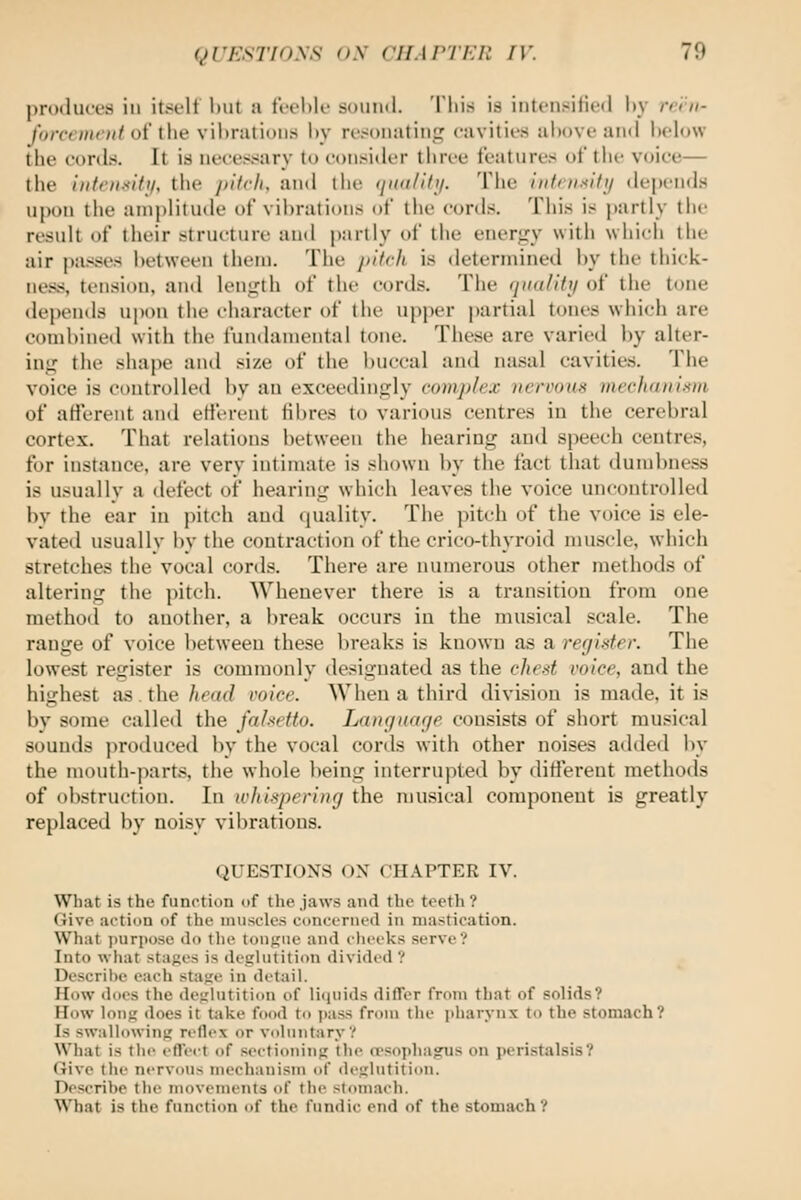 priHluces ill itsi-lt Imt a fV-ehle sound. This is iiitciisiHctl hy rri'n- Idireinciit of ihe vilirations hy rt'sonating cavitii'S above ami hclow the cords. It is necessary to consider three features of tlie voice— (he iiitoislfji, tlie ])ifrh, and the (jioi/itij. The infnisifi/ depends iil)on the aniplituile of vibrations of the cords. This is partly the result of their structure and partly of the eneriry with which the air passes between them. The j)itch is determined by the thick- ness, tension, and leiiL'th of the cords. The (iiidliftj of the tone depends upon the i-haracter of the upper partial tones which are combined with the fundamental tone. These are varied by alter- inj; the shape and size of the buccal and nasal cavities. The voice is controlled by an exceedingly complex nervous mechanism of afferent and etierent fibres to various centres in the cerebral cortex. That relations between the hearing and speech centres, for instance, are very intimate is shown by the fact that dumbness is usually a defect of hearing which leaves the voice uncontrolled bv the ear in pitch and (piality. The pitch of the voice is ele- vated usuallv by the contraction of the crico-thyroid muscle, which stretches the vocal cords. There are numerous other methods of altering the pitch. Whenever there is a transition from one method to another, a break occurs in the musical scale. The range of voice between these breaks is known as a rer/isfer. The lowest register is commonly designated as the chest I'oice, and the highest as. the head voice. When a third division is made, it is by some called the falsetto. Lanr/nar/e consists of short musical sounds produced by the vocal cords with other noises added by the mouth-parts, the whole being interrupted by ditlerent methods of obstruction. In whispering the musical component is greatly replaced by noisy vibrations. QUESTIONS ON CHAPTER IV. What is the function of the jaws and the teeth ? Give action of the imiscles concerned in mastication. What i)urj)ose do the tonfjiie and clieeks serve? Into what stages is deglutition divided ? Descrihe each stage in detail. How does the deglutition of liquids difler from that of solids? How long does it take food to ])ass from the pharynx to the stomach? Is swallowing reflex or voluntary? What is the eflect of sectioning the opsophagus on peristalsis? Give the nervous mechanism of deglutition. Describe the movements of the stomach. What is the function of the fundic end of the stomach?