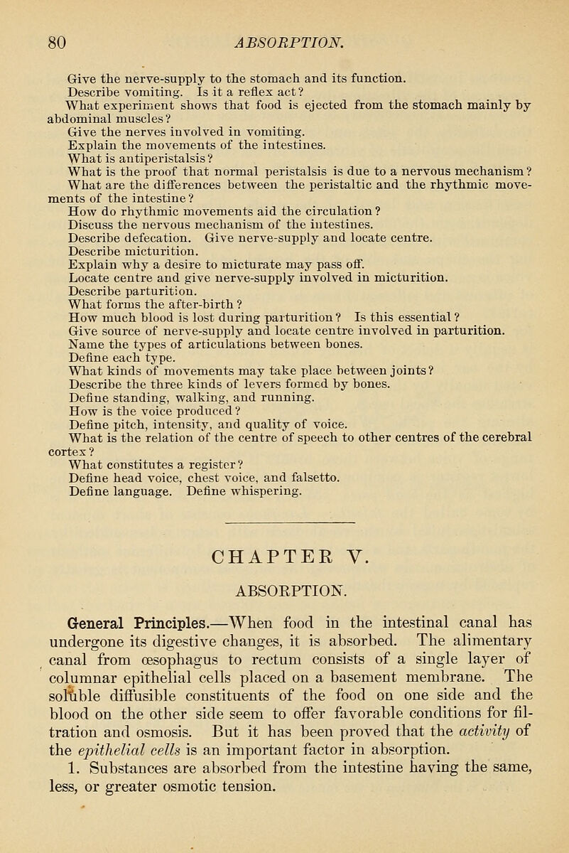 Give the nerve-supply to the stomach and its function. Describe vomiting. Is it a reflex act ? What experiment shows that food is ejected from the stomach mainly by abdominal muscles? Give the nerves involved in vomiting. Explain the movements of the intestines. What is antiperistalsis ? What is the proof that normal peristalsis is due to a nervous mechanism? What are the differences between the peristaltic and the rhythmic move- ments of the intestine ? How do rhythmic movements aid the circulation ? Discuss the nervous mechanism of the intestines. Describe defecation. Give nerve-supply and locate centre. Describe micturition. Explain why a desire to micturate may pass off. Locate centre and give nerve-supply involved in micturition. Describe parturition. What forms the after-birth ? How much blood is lost during parturition ? Is this essential ? Give source of nerve-supply and locate centre involved in parturition. Name the types of articulations between bones. Define each type. What kinds of movements may take place between joints? Describe the three kinds of levers formed by bones. Define standing, walking, and running. How is the voice produced ? Define pitch, intensity, and quality of voice. What is the relation of the centre of speech to other centres of the cerebral cortex ? What constitutes a register? Define head voice, chest voice, and falsetto. Define language. Define whispering. CHAPTER V. ABSORPTION. General Principles.—When food in the intestinal canal has undergone its digestive changes, it is absorbed. The alimentary canal from oesophagus to rectum consists of a single layer of columnar epithelial cells placed on a basement membrane. The soKible diffusible constituents of the food on one side and the blood on the other side seem to offer favorable conditions for fil- tration and osmosis. But it has been proved that the activity of the epithelial cells is an important factor in absorption. 1. Substances are absorbed from the intestine having the same, less, or greater osmotic tension.
