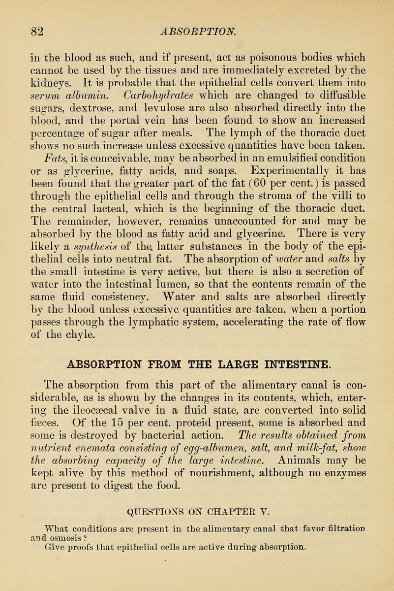 in the blood as such, and if preseat, act as poisonous bodies which cannot be used by the tissues and are immediately excreted by the kidneys. It is probable that the epithelial cells convert them into serum albumin. Carbohydrates which are changed to diffusible sugars, dextrose, and levulose are also absorbed directly into the blood, and the portal vein has been found to show an increased percentage of sugar after meals. The lymph of the thoracic duct shows no such increase unless excessive quantities have been taken. Fats, it is conceivable, may be absorbed in an emulsified condition or as glycerine, fatty acids, and soaps. Experimentally it has been found that the greater part of the fat (60 per cent.) is passed through the epithelial cells and through the stroma of the villi to the central lacteal, which is the beginning of the thoracic duct. The remainder, however, remains unaccounted for and may be absorbed by the blood as fatty acid and glycerine. There is very likely a synthesis of the. latter substances in the body of the epi- thelial cells into neutral fat. The absorption of water and salts by the small intestine is very active, but there is also a secretion of water into the intestinal lumen, so that the contents remain of the same fluid consistency. Water and salts are absorbed directly by the blood unless excessive quantities are taken, when a portion passes through the lymphatic system, accelerating the rate of flow of the chyle. ABSORPTION FROM THE LARGE INTESTINE. The absorption from this part of the alimentary canal is con- siderable, as is shown by the changes in its contents, which, enter- ing the ileocsecal valve in a fluid state, are converted into solid faeces. Of the 15 per cent, proteid present, some is absorbed and some is destroyed by bacterial action. The results obtained from nutrient enemata consisting of egg-albumen, salt, and milkfat, shoxo the absorbing capacity of the large intestine. Animals may be kept alive by this method of nourishment, although no enzymes are present to digest the food. QUESTIONS ON CHAPTEE V. What conditions are present in the alimentary canal that favor filtration and osmosis ? Give proofs that epithelial cells are active during absorption.