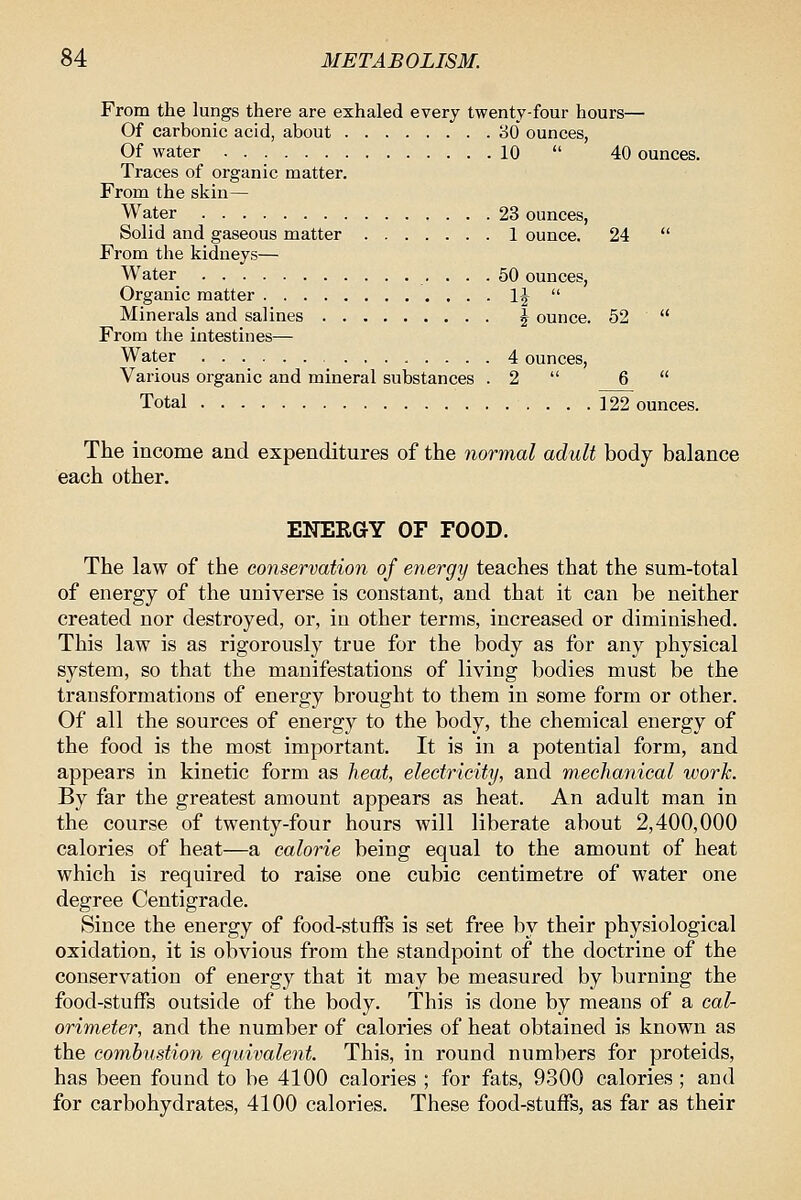 From the lungs there are exhaled every twenty-four hours— Of carbonic acid, about 80 ounces, Of water 10  40 ounces. Traces of organic matter. From the skin— Water 23 ounces, Solid and gaseous matter 1 ounce. 24  From the kidneys— Water 50 ounces, Organic matter 1|  Minerals and salines ^ ounce. 52  From the intestines— Water • • • 4 ounces, Various organic and mineral substances . 2  6  Total 122 ounces. The income and expenditures of the normal adult body balance each other. ENERGY OF FOOD. The law of the conservation of energy teaches that the sum-total of energy of the universe is constant, and that it can be neither created nor destroyed, or, in other terms, increased or diminished. This law is as rigorously true for the body as for any physical system, so that the manifestations of living bodies must be the transformations of energy brought to them in some form or other. Of all the sources of energy to the body, the chemical energy of the food is the most important. It is in a potential form, and appears in kinetic form as heat, electricity, and mechanical work. By far the greatest amount appears as heat. An adult man in the course of twenty-four hours will liberate about 2,400,000 calories of heat—a calorie being equal to the amount of heat which is required to raise one cubic centimetre of water one degree Centigrade. Since the energy of food-stuffs is set free by their physiological oxidation, it is obvious from the standpoint of the doctrine of the conservation of energy that it may be measured by burning the food-stuffs outside of the body. This is done by means of a cal- orimeter, and the number of calories of heat obtained is known as the combustion equivalent This, in round numbers for proteids, has been found to be 4100 calories ; for fats, 9300 calories ; and for carbohydrates, 4100 calories. These food-stuffs, as far as their