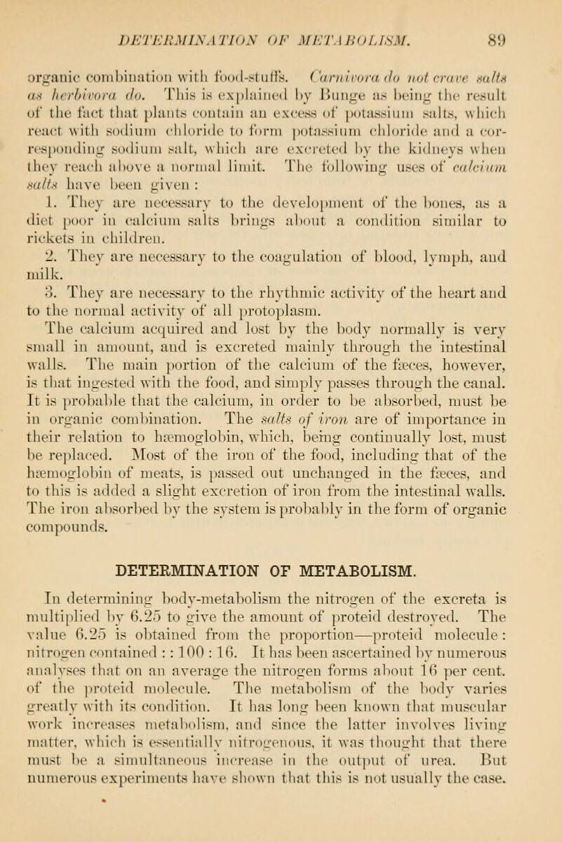 DETERMISATIOX <>F MI'/l'MKH.ISM. 8!) organic combination witii footl-stiilis. ( uniirora do not crave salts UH hcrbivora do. This i.s explained hy ]iunge as l)eing the re.sult of the fact that phmtii contain an excess of jK)ta8sinni salts, which react with sodium chloride to form potassium chloride and a cor- nspondini; sodium salt, which are excreted ])y the kidneys when they reach above a normal limit. The following uses of cnlciniii xdlt.-f have been given : 1. riiey are necessary to the development of the bones, as a dill poor in calcium salts brings about a condition sinnlar to rickets in children. 2. They are necessary to the coagulation of blood, lymph, and milk. o. They are necessary to the rhythmic activity of the heart and to the normal activity of all protoi)lasm. The calcium acquired and lost by the body normally is very small in amount, and is excreted mainly through the intestinal walls. The main portion of the calcium of the fieces, however, is that ingested with the food, and simply passes through the canal. It is probable that the calcium, in order to be absorbed, must be in organic combination. The salts of iron are of importance in their relation to haemoglobin, which, being continually lost, must l)e replaced. ^lost of the iron of the food, including that of the luemoglobin of meats, is passed out imchanged in the fieces, and to this is added a slight excretion of iron from the intestinal walls. The iron absorbed by the system is probably in the form of organic compounds. DETERMINATION OF METABOLISM. In determining body-metabolism the nitrogen of the excreta is multiplied 1)y 6.2) to give the amount of ]iroteid destroyed. The value fi.2o is obtained from the proporti(m—proteid molecule : nitrogen contained : : 100 : IG. It has been ascertaine<l by numerous analyses that on an average the nitrogen forms almut 16 per cent, of the proteid molecule. The metabolism of the body varies greatly with its condition. It has long been known that muscular work increases metabolism, and since the latter involves living matter, which is essentially nitrogenous, it was thought that there must be a sinndtaneous increase in the out])Ut of urea. But numerous experiments have shown that this is not usually the case.