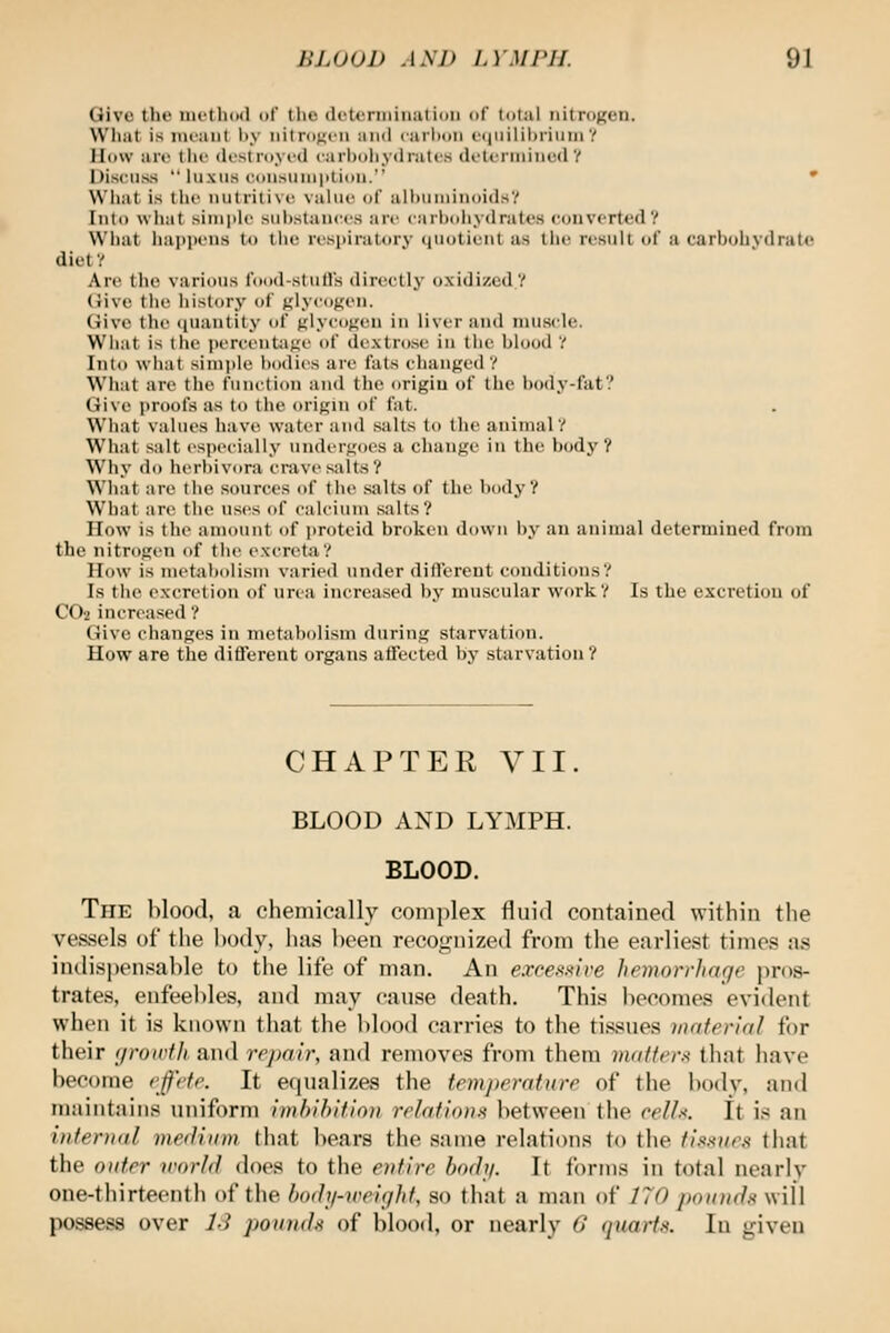 Give the nu'th(Kl of tlie (IcUiniiiiiiition of total nitrogen. What is mt'aiit liy iiilrunt'ii and carlxm c(|iiilii)i'iniuY Iltiw arc the dcstnivcd carholiydratos deti-rininuilY Discii.ss  luxiis ((iii^iiniiitidh. • Wliat is the nutritive value of alhuniinuidsV Into what simple suijstances are carbdhydratcs convorted? W'hiit happens to the respiratory ijiiotient as the result of a. carbohydrate diet ? Are the various food-stulls directly oxidized? Give the liistory of glycogen. Give tile iiuantity of glye(j><en in liver and muscle. What is the percentage of dextrose iu the blood V Into what sim|>le bodies are fats changed ? What are the function and the origin of the l)ody-fat? Give proofs as to the origin of fat. What values have water and .salts to the animal? What .salt especially undergoes a change in the bodj'? Why do herbivora crave salt.s? What are the sources of the salts of the body? What are the uses of calcium salts? How is the amount of jiroteid broken down by an auinial determined from the nitrogen of the excreta? How is metabolism varied under difl'erent conditions? Is the excretion of urea increased by muscular work? Is the excretion of CO2 increased ? Give changes in nietabolism during starvation. How are the difterent organs atTected by starvation ? CHAPTER VII BLOOD AND LYMPH. BLOOD. The blood, a chemically complex fluid contained within the vessels of the body, hjis been recognized from the earliest times as indispensable to tlie life of man. An excefo^ive hemorrharje pros- trates, enfeebles, and may cause death. This becomes evident when it is known tliat the blood carries to the tissues material for their c/roirfh and rrjjalr, and removes from them inaffcr.-^ that have become rjf'cfr. It equalizes the tenijicratiirr of the body, and mtiintains uniform Imhihifioii rrlafions lietween the ('ell.-<. It is an intenial meflium. that liears the same relations to the ihxnm that the oidrr world does to the entire body. It forms in total nearly one-thirteenth of the bodi/-v<eight, so that a man of 170 pounds will possess over li pomuh of blood, or nearly G (juarf.< In given