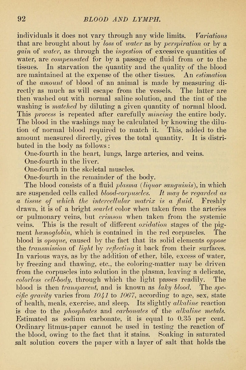 individuals it does not vary through any wide limits. Variations that are brought about by loss of water as by perspiration or by a gain of water, as through the ingestion of excessive quantities of water, are compensated for by a passage of fluid from or to the tissues. In starvation the quantity and the quality of the blood are maintained at the expense of the other tissues. An estimation of the amount of blood of an animal is made by measuring di- rectly as much as will escape from the vessels. The latter are then washed out with normal saline solution, and the tint of the washing is matched by diluting a given quantity of normal blood. This process is repeated after carefully mincing the entire body. The blood in the washings may be calculated by knowing the dilu- tion of normal blood required to match it. This, added to the amount measured directly, gives the total quantity. It is distri- buted in the body as follows : One-fourth in the heart, lungs, large arteries, and veins. One-fourth in the liver. One-fourth in the skeletal muscles. One-fourth in the remainder of the body. The blood consists of a fluid plasma (liquor sanguinis), in which are suspended cells called hlood-corpuscles. It may he regarded as a tissue of which the intercellular matrix is a fluid. Freshly drawn, it is of a bright scarlet color when taken from the arteries or pulmonary veins, but crimson when taken from the systemic veins. This is the result of different oxidation stages of the pig- ment hcemoglobin, which is contained in the red corpuscles. The blood is opaque, caused by the fact that its solid elements opjoose the transmission of light by reflecting it back from their surfaces. In various ways, as by the addition of ether, bile, excess of water, by freezing and thawing, etc., the coloring-matter may be driven from the corpuscles into solution in the plasma, leaving a delicate, colorless cell-body, through which the light passes readily. The blood is then transparent, and is known as laky blood. The spe- cific gravity varies from 104-1 to 1067, according to age, sex, state of health, meals, exercise, and sleep. Its slightly alkaline reaction is due to the phosphates and carbonates of the alkaline metals. Estimated as sodium carbonate, it is equal to 0.35 per cent. Ordinary litmus-paper cannot be used in testing the reaction of the blood, owing to the fact that it stains. Soaking in saturated salt solution covers the paper with a layer of salt that holds the