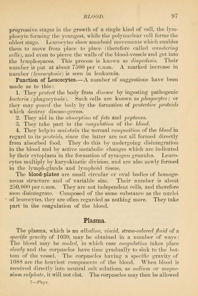 projrressive stages in tlu' irrowtli of a t-iiiirle kind of cell, the lyni- pliocvte foiMniuL' the yi)un<,a'St. while tlie polyiiuclear <'ell forms (lie idilest istai^e. Leiieoc-vtes show aiiKehoid iiioveineiils which enables them to move from place to place (therefore calle<l irandcriiuj cells), and even to j)ierce the walls oi'the Mood-vessels an<i j^-et into the lymph-spaces. This process is known as didpt'deniK. Their iuind)er is put at about 7500 per o.mni. A marked increase in number (lenconjioi^ix) is seen in ieukiomia. Function of Leucocytes.—A numl)er of suggestions have been made as to this : 1. They jirotect the body from disrme by ingesting patliogeuic /vr/'7fr/rt ( phagocytosis). ISucli cells are known as pltayocyk'^ ; or ihev may fjiiard the body by the formation oi protective prote'ids which destroy disease-germs. 2. They aid in the abmrption of fats and peptones. 'A. They take part in the coagulation of the blood. 4. They help to maintain the normal composition of the blood in regard to its proteids, since the latter are not all formed directly from absorbed food. They do this by undergoing tlisintegration in the blood and by active metabolic changes which are indicated by their cytoplasm in the formation of zymogen granules. Leuco- cytes multiply by karyokinetic division, and are also newly formed in the lymph-glands and lyiujihoid tissue. The blood-plates are small circular or oval bodies of homoge- neous structure and of variable size. Their number is about '2.30,000 per c.mm. They are not independent cells, and therefore soon disintegrate. Cf^mposed of the same substance as the nuclei of leucocytes, they are often regarded as nothing more. They take part in the coagulation of the l)lood. Plasma. The plasma, which is an alkaline, viscid, straiv-colored fluid of a. apedjic gravitij of 1030, may be obtained in a number of ways: The blood may be cooled, in which ca.«!e coafj/itlafion takes place sloivh/ and the corpuscles have time graduallv to sink to the bot- tom of the vessel. The corpuscles having a specific gravity of 108Harethe heaviest com])onents ol the blood. When blood is received directly into neutral salt solutions, as sodium or magne- sium sulphate, it will not clot. The corpuscles may then be allowed 7—Phys.