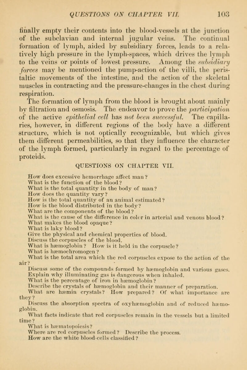 tiually empty their couteiits into the hlood-ve.ssels at the junetiou of the siihehivian and internal jii<,Mihir veiii.s. The eontinnal Ibrniation of lymph, aided by sui)sidiary forces, leads to a rela- tively hijjjh |)re.ssure in the lymph-spaces, which drives the lym[)h to the veins or points of lowest pressure. Among the Kiihsidiary forces may he meuti<jne(l the j)umj)-aetion of the villi, the peris- taltic movements of the intestine, and the action of the skeletal muscles in contracting and the pressure-changes in the chest <luring respiration. The formation of lymi)h from the blood is Itrought al)out mainly i)V tiltration and osmosis. The endeavor to prove the jKtrticlpdtlon of the active epithelial cell has )i(>t been succexiifiil. The capilla- ries, however, in different regions of the body have a different structure, which is not optically recognizable, but which gives them different permeabilities, so that they influence the character of the lymph formed, particularly in regard to the percentage of proteids. QUESTIONS ON CHAPTER YII. How docs excessive hemorrhaKe affect man ? Wliat is the function of the l)loo(l? What is the total quantity in the body of man? How (Iocs the quantity vary? How is the total <|uantity of an animal estimated? How is the hloml distrihutcil in tlie body? What arc I lie compoiiciits of the l)lood? What is the cause of the difference in colir in arterial and venous blood? What makes the blood opaque? What is laky blood? Give the physical and chemical properties of blood. Discuss the corpuscles of the blood. What is ha'in(ij,'lobin ? How is it held in the corijuscle? What is huMnochromorjcn ? What is the total area whicli the red corpuscles expose to tlie action of the air? Discuss some of the comiiouiids formed by luenioirlobin and various jjases. Explain why illuiniiiatint; <,'as is danj^'crous wiicn iiihalc<l. Wliat is the perciMitane of iron in liiemoiflobin ? Dcsi-ribe the crystiils of ha'moj,'l(ibin and their maniK'r of jn-epanition. Wliat are ha^min crystals? How prepared? Of what importance are they ? Discuss the absorption spectra of oxyha'tno^jlubin and of reduced ha-mo- globin. What facts indicate that red corpuscles remain in the vessels but a limited time ? What is lia'mMtc>|ioiesis? Win re are red (■iiri)ns(lcs formed? Describe the process. How are the white blood-cells cla.ssilied?