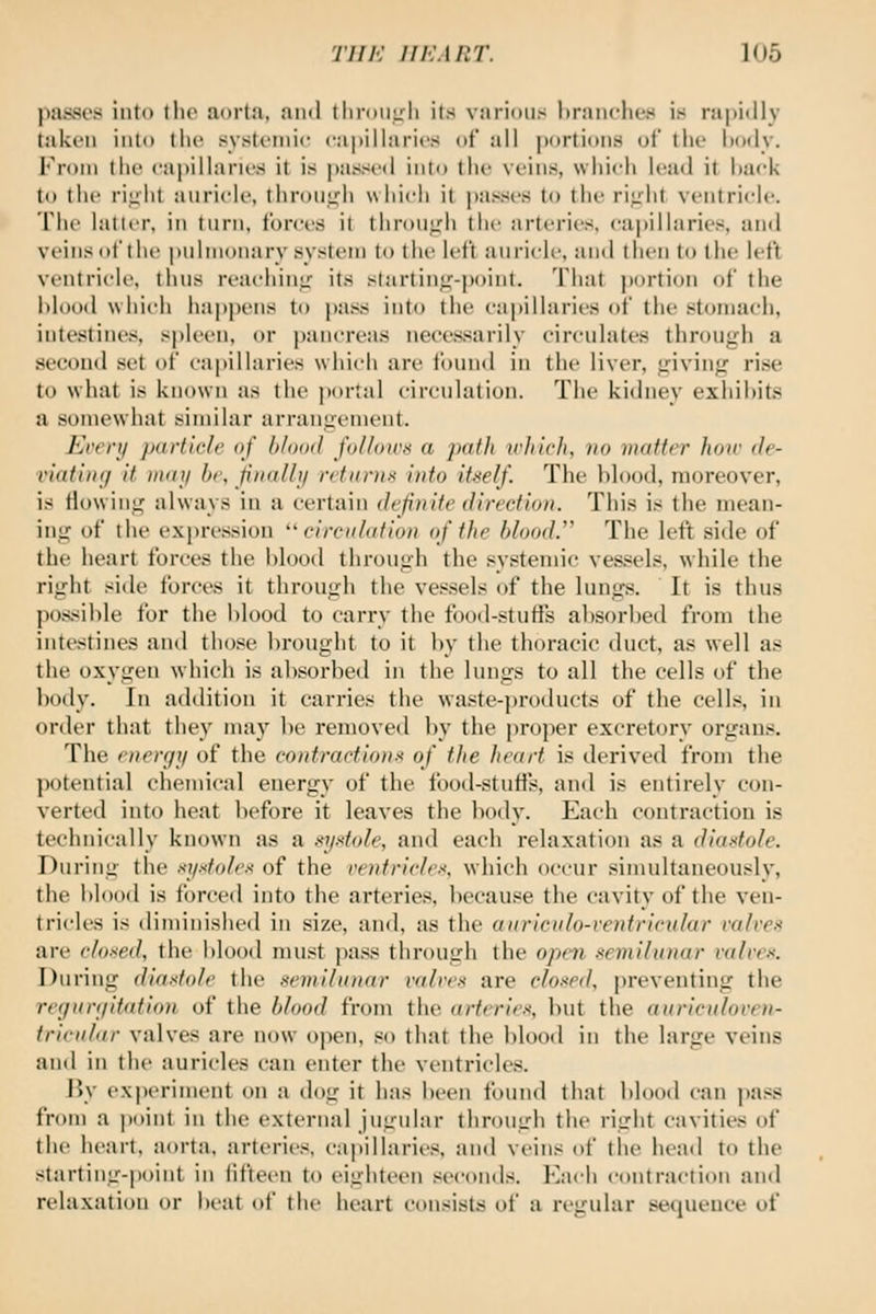 ]iasscs into llio aorta, ami tlinmirli its varidiis hranchcH is ra|)i<lly taken iiild the systi'inic capillaries ot all portions ut the liody. I'roin the capillaries it is passe<l into the veins, which lead it hack to the riiiht anricle, throui^h w hich it passes to the ri;rht ventricle. The latter, in turn, forces it throufj^h the arteries, capillaries, and veins ot'thc pulmonary systi-rn to the left anricle, and then to the left vrntriclc, tlins rcacliinL;' its starting-point. That ])ortion of the iilood which happens to pass into the capillaries of the stomach, intestines, spleen, or pancreas necessarily circnlates through a second set of capillaries which are found in the liver. Living rise to what is known as the ])ortal circulation. The kidney exhihits a somewhat similar arranirement. Ecerii particle of blood follows a path irliich, )to matter hoic de- viating it may he, finally returns into itself. The blood, moreover, is flowin«^ always in a certain definite direction. This is the mean- ing of the expression '' circitlation of the blood.^^ The left side of the heart forces the hlood through the systemic vessels, while the right side forces it through the vessels of the lungs. It is thus possible for the blood to carry the food-stutis absorbed from the intestines and those brought to it by the thoracic duct, as well as the oxygen which is absorbed in the lungs to all the cells of the body. In addition it carries the waste-products of the cells, in order that they may be removed by the proper excretory organs. The energy of the contractions of the heart is derived from the potential chemical energy of the food-stuffs, and is entirely con- verted into heat before it leaves the body. Each contraction is technically known as a systole, and each relaxation as a diastole. During the .-iydolcs of the rentrirlt-s, which occur .simultaneously, the bloixl is forced into the arteries, because the cavity of the ven- tricles is diminished in size, and, as the auricnlo-ventricular valves are closed, the blood must pass through the open semilunar valve.'i. During diastole the semilunar valves are closed, preventing the regnrgitation of the blood from the <irfcries, but the auriculoven- tririilar valves are now open, so that the blood in the large veins and in the auricles can enter the ventricles. By ex|)eriment on a dog it has been found that blood can pass from a point in the external jugular through the right cavities of the heart, aorta, arteries, capillaries and veins of tlie head to the starting-point in fifteen to eighteen seconds. Each contraction and relaxation or beat of the heart consists of a regular sequence of