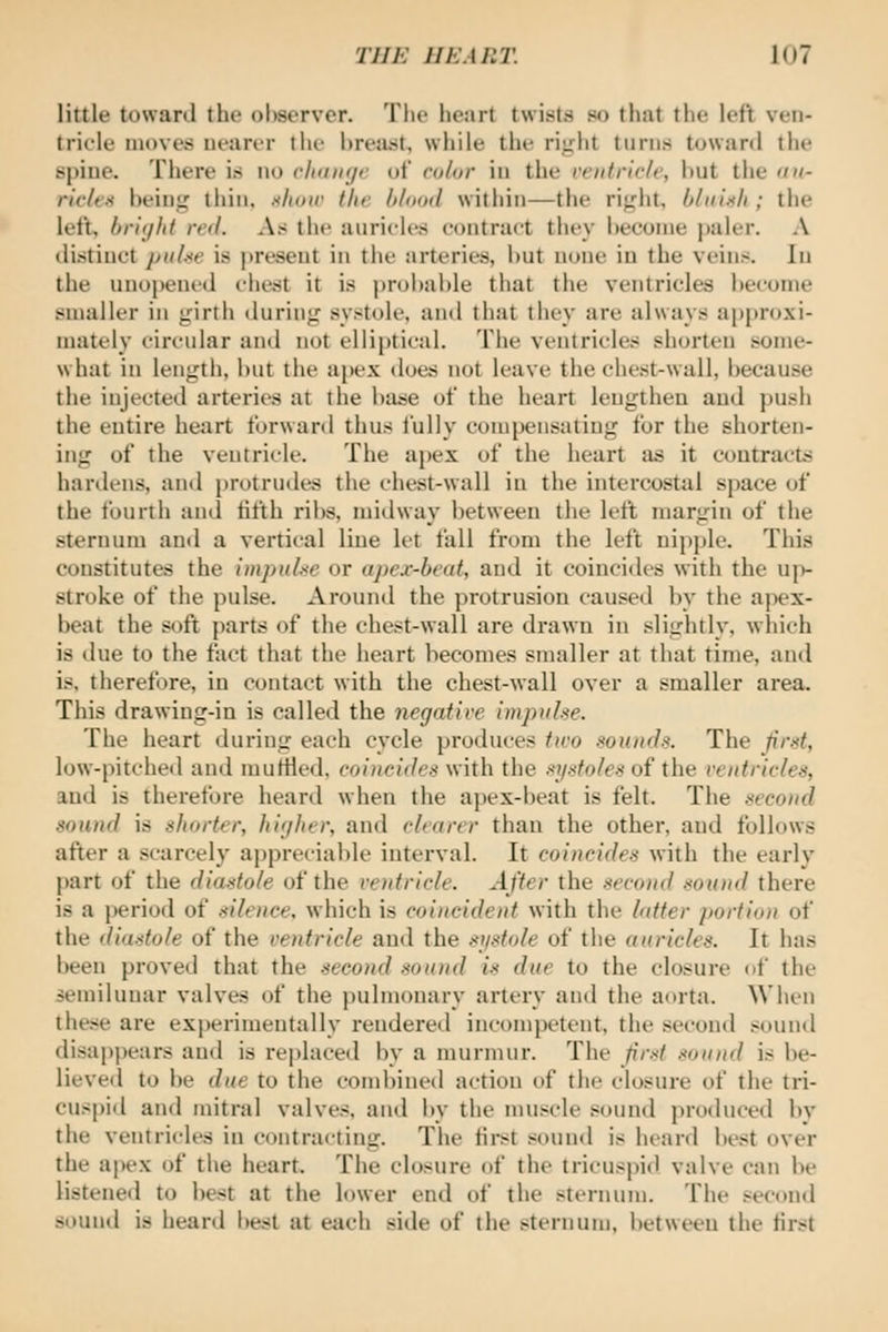 little toward the ohserver. Tlie heart twists so thnt the left ven- tricle inovevS nearer the breast, while the rii^ht turns toward the spine. There is no cIihikjc of color in the ventricle, hut the ou- rieleH being thin, show the blood within—the right, bliiiili; the left, br'ujht red. As the auricles contract they heeonie |)aler. A distinct puUe is present in the arteries, hut none in the veins. In the unopened client it is probable that the ventricles become smaller in girth during systole, and that they are always approxi- mately circidar and not elliptical. The ventricles shorten .some- what in length, but the apex does not leave the chest-wall, because the injected arteries at the biuie of the heart lengthen and i)ush the entire heart forward thus fully comi)ensating for the shorten- ing of the ventricle. The apex of the heart as it coutractij hardens, and i)rotrudes the chest-wall in the intercostal space of the fourth and fifth ribs, midway between the left margin of the sternum and a vertical line let fall from the left nipple. This constitutes the impure or apex-beat, and it coincides with the uj)- stroke of the pulse. Around the protrusion caused by the apex- beat the soft parts of the che.^t-wall are drawn in slightly, wliich is tlue to the fact that the heart becomes smaller at that time, and is. therefore, in contact with the chest-wall over a smaller area. This drawing-in is called the negative impulse. The heart during each cycle produces two sounds. The first, low-pitched and muttled, coi)icides with the .•<jisfoles of the ventricles, and is therefore hearil when the apex-beat is felt. The .second sound is shorter, higher, and clearer than the other, and follows after a scarcely appreciable interval. It coincides with the early part of the diastole of the ventricle. After the second sound there is a period of silence, which is coincident with the latter portion of the diastole of the ventricle and the si/stole of the auricles. It has been proved that the second sound is due to the closure of the semilunar valves of the pulmonary artery and the aorta. When these are ex})erimentally rendered incompetent, the second sound disappears and is replaced by a murmur. The first sound is be- lieveil to be due to the combined action of the closure of the tri- cuspid and mitral valves, and by the muscle sound produced by the ventricles in contracting. The first souml is heard best over the a|)ex of the heart. The closure of the tricuspid valve can be listened to be.st at the lower end of the sternum. The second souml is heard best at e^ich side of the sternum, between the first