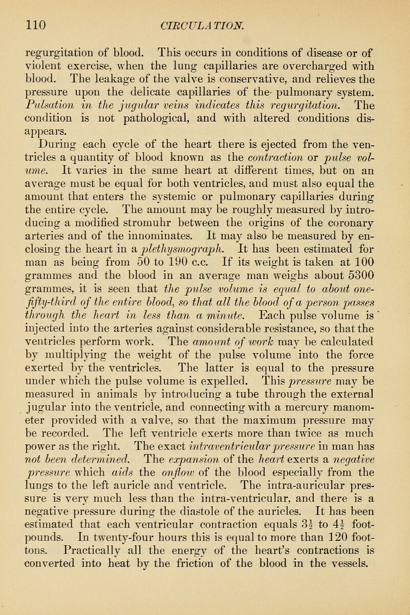 regurgitation of blood. This occurs in conditions of disease or of violent exercise, when the lung capillaries are overcharged with blood. The leakage of the valve is conservative, and relieves the pressure upon the delicate capillaries of the- pulmonary system. Pulsation in the jugular veins indicates this regurgitation. The condition is not pathological, and with altered conditions dis- appears. During each cycle of the heart there is ejected from the ven- tricles a quantity of blood known as the contraction or pulse vol- mne. It varies in the same heart at different times, but on an average must be equal for both ventricles, and must also equal the amount that enters the systemic or pulmonary capillaries during the entire cycle. The amount may be roughly measured by intro- ducing a modified stromuhr between the origins of the coronary arteries and of the innominates. It may also be measured by en- closing the heart in a plethysinograph. It has been estimated for man as being from 50 to 190 c.c. If its weight is taken at 100 grammes and the blood in an average man weighs about 5300 grammes, it is seen that the pulse volume is equal to about one- fifty-third of the entire bloody so that all the blood of a person passes through the heart in less than a minute. Each pulse volume is ' injected into the arteries against considerable resistance, so that the ventricles perform work. The amount of work may be calculated by multiplying the weight of the pulse volume into the force exerted by the ventricles. The latter is equal to the pressure under which the pulse volume is expelled. This pressure may be measured in animals by introducing a tube through the external jugular into the ventricle, and connecting with a mei'cury manom- eter pi'ovided with a valve, so that the maximum pressure may be recorded. The left ventricle exerts more than twice as much power as the right. The exact intraventricular pressure in man has not been determined. The expansion of the heaH e.'s.evi^ a negative pressure which aids the onfioiv of the blood especially from the lungs to the left auricle and ventricle. The intra-auricular pres- sure is very much less than the intra-ventricular, and there is a negative pressure during the diastole of the auricles. It has been estimated that each ventricular contraction equals 3} to 4i foot- pounds. In twenty-four hours this is equal to more than 120 foot- tons. Practically all the energy of the heart's contractions is converted into heat by the friction of the blood in the vessels.