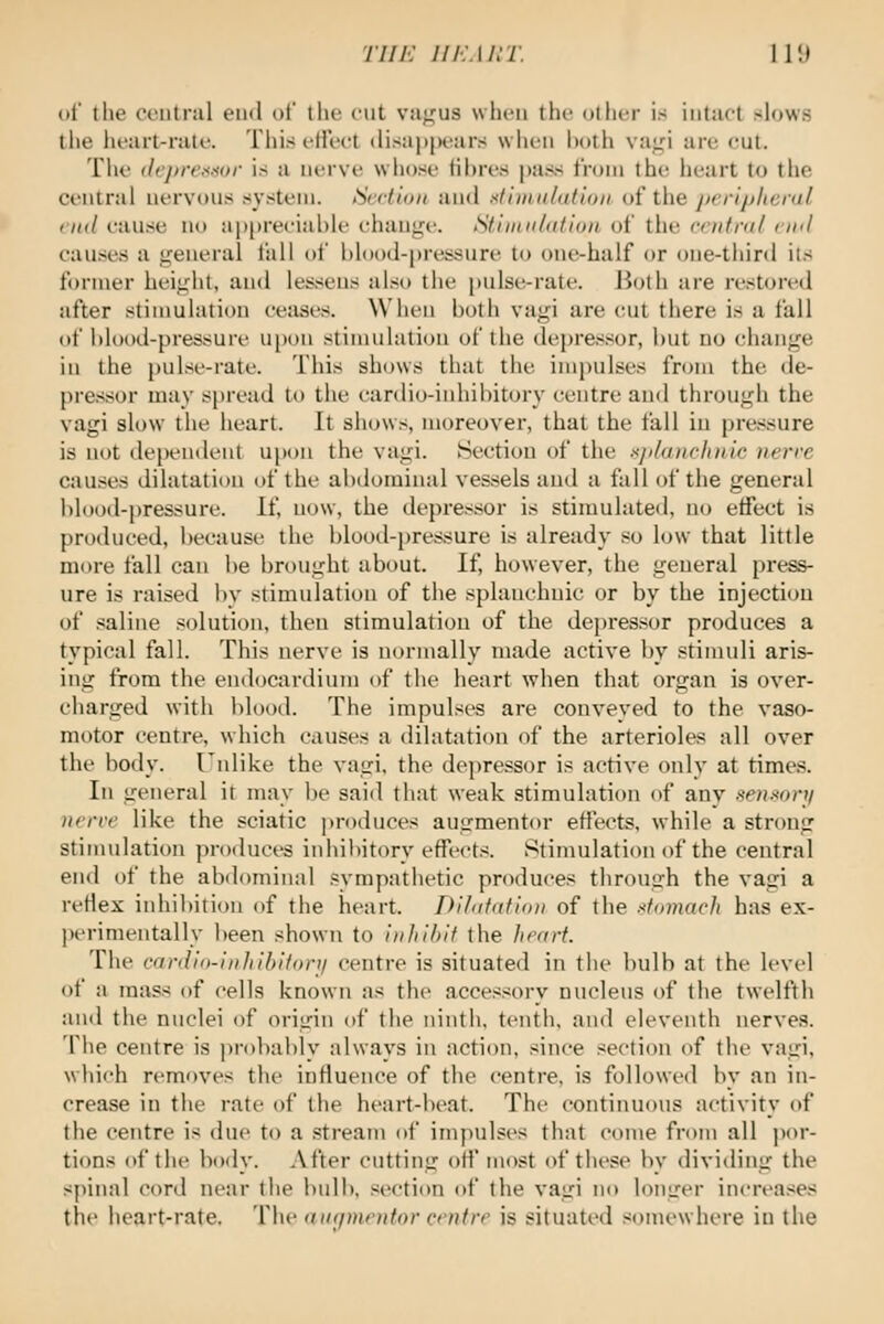 Tiih: iiF.Ain: I r.i of the oontnil end t)i tlu- cut vaji:us when the other is intact slows the licarl-nilc. This clled disappears when hoth vai^i arc cut. The ilej)re!<iior is a nerve whose til)res |)ass tVoni the lieart to the central nervous system. StHion and stiniiilaftoii oi i\\Q peripheral end cause no a|)|)reciable change. Slimnlntion of the central end causes a general tall of bhK)d-pressure to one-half or one-third its former height, and lessens also the pulse-rate. Both are restored after stimulation ceases. When both vagi are cut there is a fall of blood-pressure u[)on stimulation of the depressor, but no change in the pulse-rate. This shows that the impulses from the de- pressor may spread to the cardio-inhibitory centre and through the vagi slow the heart. It shows, moreover, that the fall in pressure is not dependent upon the vagi. Section of the Kjdunciudc nerrc causes dilatation of the abdominal vessels and a fall of the general blood-pressure. If, now, the depressor is stimulated, no effect is produced, because the blooil-pressure is already so low that little more fall can be brought about. If, however, the general press- ure is raised by stimulation of the splanchnic or by the injection of saline solution, then stimulation of the depressor produces a typical fall. This nerve is normally made active by stimuli aris- ing from the endocardiuTn of the heart when that organ is over- charged with blood. The impulses are conveyed to the vaso- motor centre, which causes a dilatation of the arterioles all over the body. Fnlike the vagi, the depressor is active only at times. In general it may be said that weak stimulation of anv .•<enmni )ierve like the sciatic produces augmentor effects, while a strong stimulation produces inhibitory effects. Stimulation of the central end of the abdominal sympathetic produces through the vagi a reflex inhibition of the heart. Di/afafion of the .itomach has ex- perimentally been shown to inhibit the heart. The cardio-inhibiforji centre is situated in the bulb at the level of a mass of cells known as the accessory nucleus of the twelfth and the nuclei of origin of the ninth, tenth, and eleventh nerves. The centre is probably always in action, since section of the vagi, which removes the influence of the centre, is followed by an in- crease in the rate of the heart-beat. The continuous activity of the centre is due to a stream of impulses that come from all jior- tions of the body. After cutting off most of these by dividing the spinal cord near the bulb, section of the vagi no longer increases