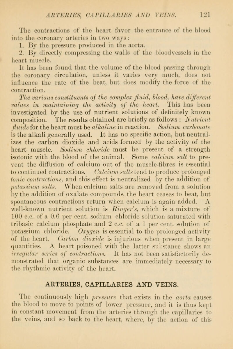 MITKRJKS, (WrriJ.APJKS AXh Vh'lXS. iJl The contractions of tlie lu-iirt favor the eiitraiici! ol the lAnoil into the coronary arteries in two ways : 1. liy the pressure protluced in the aorta. 2. By tlirectly compressing the walls of the hloijtlvesseis in tlie heart muscle. It has heen found that the volume of the hlooJ passing thrcnigh tlie coronarv circulation, unless it varies very much, does not influence tlie rate of the beat, l>ul does modify the force of the contraction. The varioK.'i condttuenU of the complex jiuid, blood, have diffrrint rnlueft in maintaining the activity of the heart. Tliis has been investigateil bv the use of nutrient solutions of definitely known comjtosition. The results obtained are briefly ad follows : Nutrient fiiii<ls for the heart must be alkaline in reaction. iSodiiun carbonate is the alkali generally used. It has no specific action, but neutral- izes the carbon dioxide and acids formed l)y the activity of the heart muscle. Sodium chloride must be present of a strength isotonic with the blood of the animal. Rome calcium salt to pre- vent the diH'usion of calcium out of the musde-tibres is essential to continued contraction.^. Calcium salt-i tend to produce prolongeil tonic contractions, and this effect is neutralized by the addition of pota.'isium saltx. When calcium salts are removed from a solution l>y the addition of oxalate compounds, the heart cea.ses to beat, but spontaneous contractions return when calcium is again added. A well-known nutrient solution is Ringer .<, which is a mixture of 1(10 c.c. of a 0.(> per cent, sodium chloride solution saturated with tribasic calcium phosphate and 2 e.c. of a 1 per cent, solution of potassium chloride. O.njijen is essential to the ])rolonged activity i)f the heart. Carbon dioxide is injurious when present in large ipiantities. A heart poisoned with the latter substance shows an irregular aeries of eoidi'actions. It has not heen isatisfactorily de- monstrated that organic substances are immediately necessary to {\\v rhythmic activity of the heart. ARTERIES, CAPILLARIES AND VEINS. The continuously high /)rr.'<sure that exists in the aorta causes the blood to move to points (if lower pressure, and it is thus kept in constant movement from tlic arteries through the capillaries to the veins, and .«o hack to tin- heart, where, bv the action of this