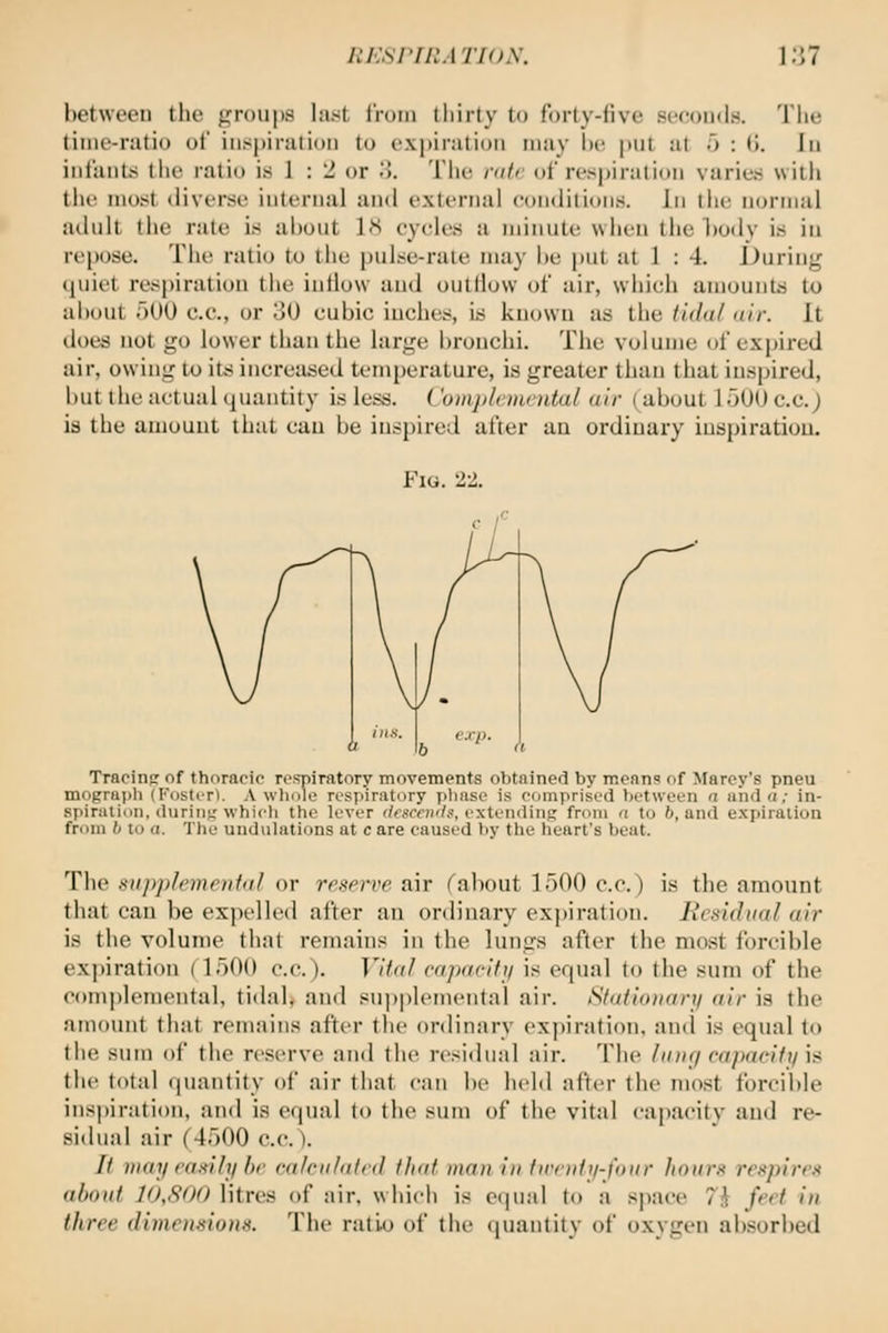 between tlie f^roupa last iVoin thirty to forty-five seeoiidH. Tiie time-ratio of inspiration to expiration may W\ put at o : 0. lu infants the ratio is 1 : 2 or .>. The rair of respiration vurietj with the most diverse internal untl external eonditions. In tiie normal adult the rate is about 18 cycles a minute when the l)ody is in repose. Tlie ratio to the pulse-rate may be put at 1 : 4. During quiet respiration tlie inflow and outllow of air, wiiich amounts to about aOO c.e., or 30 cubic inches, is known as the tidal air. It does not go lower than the large l)ronchi. The volume of expired air, owing to its increased temperature, is greater than that inspired, but the actual quantity is less. ('omjtlonoda/ air (about 1 iJO{) c.c.) is the amount that can be inspired after an ordinary iuspiratiou. Fig. 22. Tracinp of thoracic respiratory movements obtained by means of Marey's pneu mograph (Fostcrt. A wliole respiratory jiliase is cvjinprised between n and a; in- spiration, during'which the lever </esc«K/s, extending from a to 6, and expiration from b to a. The undulations at c are caused by the heart's beat. The snpplemenial or reserve air (about 1500 c.c.) is the amount that can be expelled after an ordinary expiration. Residual air is the volume that remains in the lungs after the most forcible expiration (1500 c.c). Vital capacity is equal to the sum of the oomj)lemental, tidab and sup|)lemental air. SfatitDiari/ air is the amoimt that remains after the ordinary ex])iration. and is equal (o the sum of the reserve and the residual air. The IiDig capacitti i:i the total quantity of air that can be held after th(> most forcible ins|)iration, and is equal to the sum of the vital capacity and re- sidual air (4500 c.c.). It may caMly be ca/eii/alcd that man in tn'ody-faur hours respires about 10,800 litres of air, which is equal to a space 71 feet in three dimensions. The ratio of the quantity of (jxygen absorbed