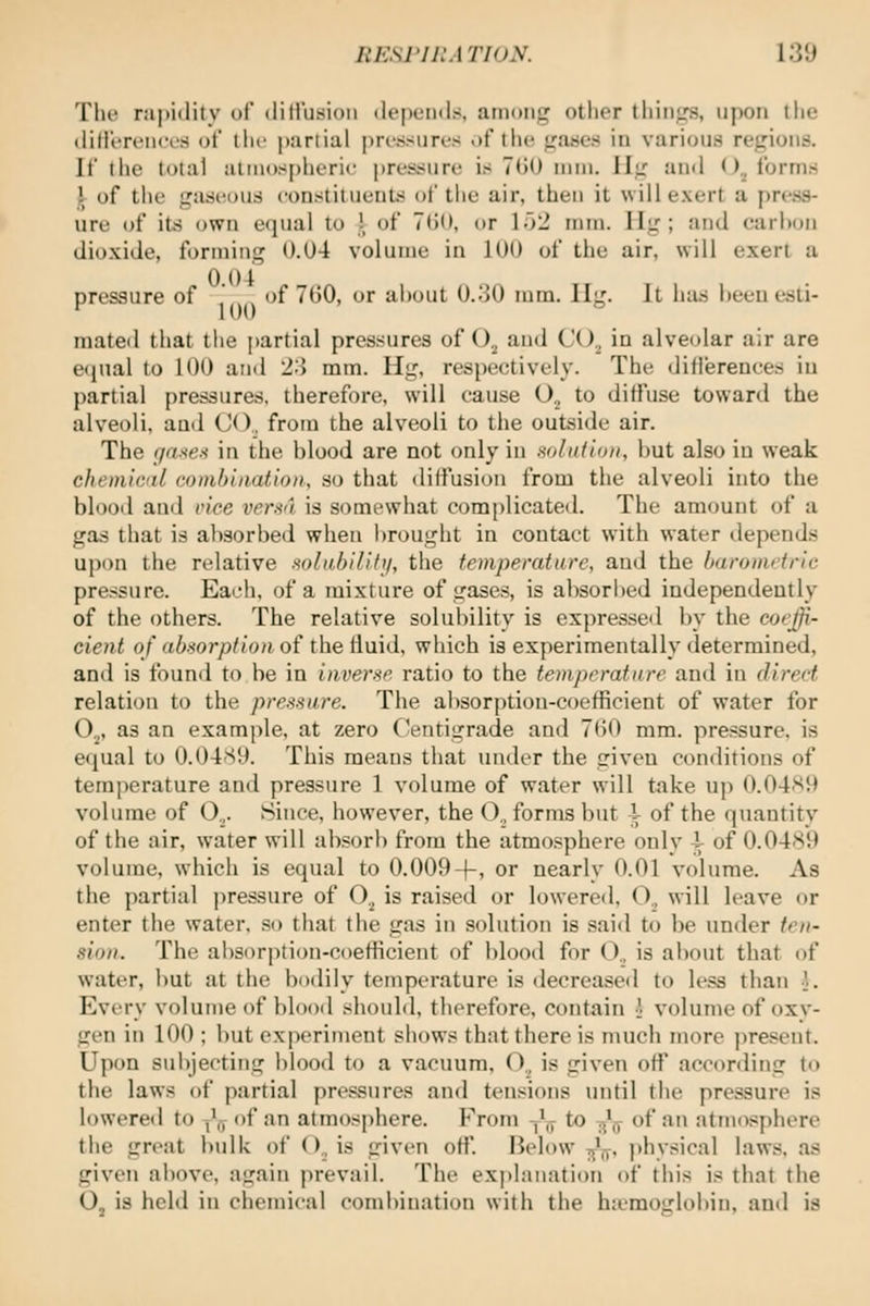 The rapidity of diHusioii depemls, among other things, upon the dilii'r(Mi<'i.'H ot the partial pri'ssiires of the gases in various regions. If the total atmospheric pressure is 700 mm. Ilg and ().^ forms 1^ of the gaseous constitueuts of the air, then it will exert a press- ure of its own equal to i of 7G(), or lo2 mm. Hg ; and carhon dioxide, forming 0.04 volume in 100 of the air, will exert a pressure of of 760, or about 0.30 ram. Ilg. It has heeu esti- mated that tiie partial pressures of O^ aud CO„ in alveolar air are equal to 100 and 2o mm. Hg, respectively. The difiereuces in partial pressures, therefore, will cause O.^ to diffuse toward the alveoli, aud CO., from the alveoli to the outside air. The f/nxe:^ in the blood are not only in solution, but also in weak chemical combination, so that diffusion from the alveoli into the blooil and vice versa is somewhat com[)licated. The amount of a gas that is absorbed when lirought in contact with water depends upon the relative solahilifii, the temperature, aud the baronidric pressure. Eacli, of a mixture of gases, is absorl)ed independently of the others. The relative solubility is expresseil by the coeffi- cient of a6.sor/j/io/i of the fluid, which is experimentally determined, and is found to be in inverse ratio to the temperature and in direct relation to the pressure. The absorption-coefficient of water for O^, as an example, at zero C/entigrade and 7()0 mm. pressure, is equal to 0.04S9. This means that under the given conditions of temperature and pressure 1 volume of water will take up 0.04S9 volume of O.,. Since, however, the O., forms but i of the quantity of the air, water will absorl) from the atmosphere only i of 0.0489 volume, which is equal to 0.009-f, or nearly 0.01 volume. As the partial pressure of O^ is raised or lowered, O., will leave or enter the water, so that the gas in solution is said to be under ten- sion. The absorption-coefficient of blood for O., is about that of water, but at the bodily temperature is decreased to less than i. Every volume of blood should, therefore, contain •' volume of oxv- gen in 100 ; but experiment shows that there is much more present. Upon subjecting blood to a vacuum, O,, is given ofl' according to the laws of partial pressures and tensions until tiie pressure is lowered to -,',y of an atmosphere. From -J^ to ^^ of an atmosphere the great bulk of ()., is given off. Below ■^^, physical laws, as given above, again prevail. The explanation of this is that the O, is held in chemical combination with the hiemoijlobin, antl is
