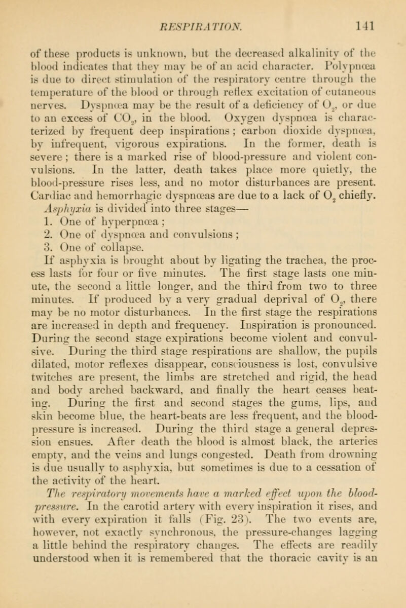 ni:si'i!:ATf(>y. Ml of thc-^e products is unknown, l)ut tlie «lecTeas((l alkalinity of the blood iudirates that tlu-y may he of an aeid cliaracler. Polypnceu is due to direct stimulation of the respiratory ceutre throuirh the temjjerature of the hlood or throuj,'ii reflex excitation of cutaneous nerves. Dyspnua may he the result of a deficiency of U^, or due to an excess of CO.,, in the hlootl. Oxygen dyspn«ea is charac- terized hy frequent deep inspirations ; carl)on diijxide dyspud-a, by iufrequent, viirorous expirations. In the former, death is severe ; there is a marked rise of blood-pressure and violent con- vulsions. In the latter, death takes place more quietly, the bloofl-pressure rises less, and no motor disturbances are present. Cardiac and hemorrhagic dyspnoeas are due to a lack of 0^ chiefl}'. Asphyxia is divided into three stages— 1. One of hyperpua^a ; 2. One of dyspnwa and convulsions ; 3. One of collapse. If asphyxia is brought aliout by ligating the trachea, the proc- ess lasts for four or five minutes. The first stage lasts one min- ute, the second a little longer, and the third from two to three minutes. If produced by a very gradual deprival of 0.„ there may be no motor disturbances. In the fii-st stage the respirations are increased in depth and frequency. Inspiration is pronounced. During the second stage expirations become violent and convul- sive. During the third stage respirations are shallow, the pupils dilated, motor reflexes disappear, consciousness is lost, convulsive twitches are present, the limbs are stretched and rigid, the head and body arched backward, and finally the heart ceases beat- ing. During the first and second stages the gums, lips, and skin become blue, the heart-beats are less frequent, and the blood- pressure is increased. During the third stage a general depres- sion ensues. After death the hlood is almost black, the arteries empty, and the veins and lungs congested. Death from drowning is due usually to as|)hyxia, but sometimes is due to a cessation of the activity of the heart. The rf.--jtiraton/ morrmenfs have a marked effect ujioti the blood- pres^nre. In the carotid artery with every ins|)iration it rises, and with every ex))iration it falls (Fig. 23). The two events are, however, not exactly synchronous, the pre.<sure-changes lagging a little beiiind the respiratory changes. The effects are readily understood when it is remembered that the thoracic cavitv is an