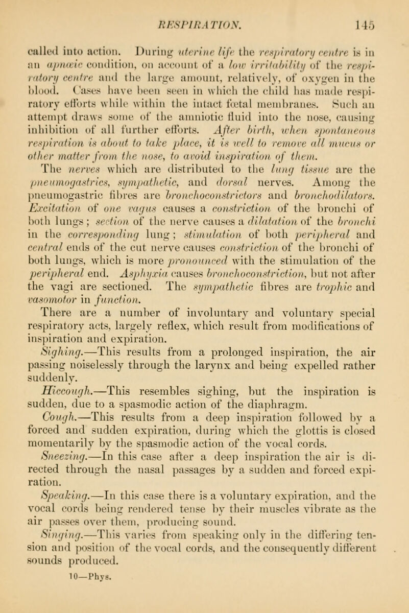 culled into action. Diiriiiu^ iifrriiic life the rrxjtiraionj reiifre is in jin iijiiKcif condition, on account ot a loiv Irrilnhi/ifi/ of tlic rrxj/i- Kitonj centre and the lar^c amount, relatively, of oxy<,a'n in the l)loo(l. Cases have iii-en seen in which the child has made respi- ratory etibrts while within the intact fcetal niemhruues. Such au attem|)t draws some (»f the anniiotic fluid into the nose, causing inhibition of all further efforts. After birth, iclien xjKinfaiieon.i rexpinition ix about to take place, it ix well to roiwre all in urns or other matter from the iioxe, to avoid inxpiration of them. The nerves which are distributed to the linif/ tixxne are the piieiimoyaxfricx, xijntpathetic, and dorsal nerves. Among the jineumogastric fibres are broncJioconstrictors and bronchodilatorx. Excitation of one vac/us causes a constriction of the brouchi of both lungs ; section of the nerve causes a dilatation of the bronchi iu the corresponding lung ; stiviulation of both peripheral and central ends of the cut nerve causes constriction of the bronchi of both lungs, which is more pronounced with the stimulation of the peripheral end. Asjthi/xia causes bronchoco)ixfrlctioii, ])nt not after the vagi are sectioned. The sympathetic fibres are trophic and vasomotor in function. There are a num])er of involuntary and voluntary special respiratory acts, largely reflex, which result from modifications of inspiration and expiration. Sighing.—This results from a prolonged inspiration, the air passing noiselessly through the larynx and being expelled rather suddenly. Hiccough.—This resembles sighing, but the inspiration is sudden, due to a spasmodic action of the diaphragm. Cough.—This results from a deep ins]>iration followed by a forced and sudden expiration, during which the glottis is closed momentarily by the s|3asmodic action of the vocal cords. Sneezing.—In this case after a deep inspiration the air is di- rected through the nasal passages by a sudden and forced vxytx- ration. Speaking.—In this case there is a voluntary expiration, ami the vocal cords ])eing rendered tense by their musch's vibrate as the air passes over them, proilucing sound. Singing.—This varii'S from speaking only iu the dificring ten- sion and position of the vocal cords, and the consequently difierent sounds produced. 10—Phys.