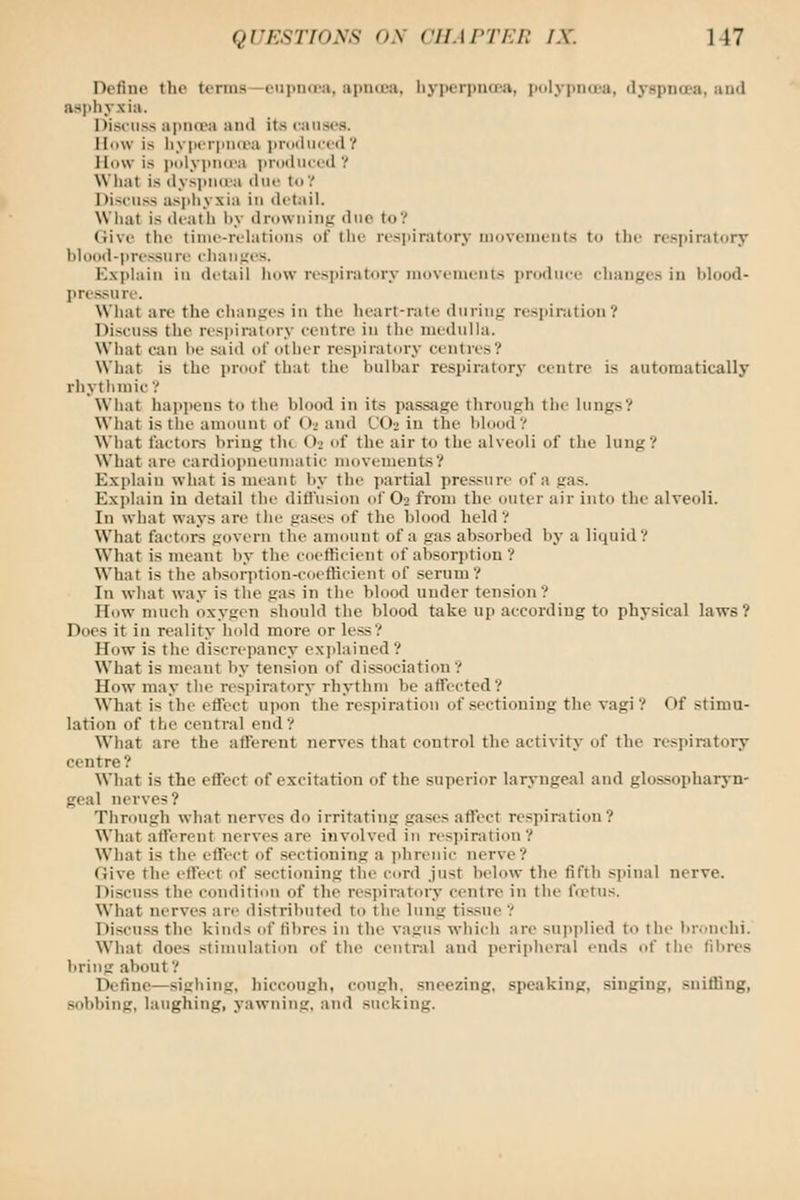 Define the terms—eupucea, apnuea, liypcrpua'a, polypna'a, dyspncea, aud asi)h.vxia. Discuss apna^i and its eanses. IIiiw is liyperiUKi-a i)r(ithiced? lli(\v is iiolyjind'a produced? Wliat is dy>piia-a dnc to',' Discuss asjihyxia in detail. What is (hath l)y drowuinK due to? (Jive the tiiiie-rehilions of the respiratory movements to the respiratory hiood-pri'ssure chaiij;es. Kx])iain in detail how respiratory movements produee changes in blood- ])ressure. What are the changes in the heart-rate during respiration? Discuss the resi)ii-iUory centre in the medulla. What can he said of other resi)iraliiry centres? What is the proof that the bulbar resi)iratorj' centre is automatically rhythmic? What happens to the blood in its passage through the lungs? What is the amount of O2 and CO2 in the blood? What factoi-s bring the O2 of the air to the alveoli of the lung? What are cardiopiieuiiiatic movements? Exjilain what is meant Ity the jtartial pressure of a gas. Exi>lain iu detail the diti'usion of O2 from the outer air into the alveoli. In what ways are the gases of the blood held ? W'hat factors govern the amount of a gas ab.sorbed by a liquid? What is meant by the coefficient of absorption ? What is the absorption-coetHcient of serum? In what way is the gas in the blood under tension? How much oxygen should the blood take up according to physical laws? Does it in reality hold more or less? How is the discrepancy explained? What is meant by tension of dissociation? How may the respiratory rhythm be affected? What is the effect upon the respiration of sectioning the vagi? Of stimu- lation of the central end? What are the aflferent nerves that control the activity of the respiratory centre? What is the effect of excitation of the superior laryngeal and glossopharyn- geal nerves ? Through what nerves do irritating gases affect respiration? What afferent nerves are involved in respiration? What is the effect of sectioning a phrenic ner%e? Give the effect of sectioning tlio cord just below the fifth spinal nerve. Discuss the condition of the res]>iratory centre in the frctus. What nerves are distributed to the lung tissue ? Discuss the kinds of filires in the vagus which are supplied to the bronchi. Wliat does stimulation of the central and peripheral ends of tiie fibres l>ring about? Define—sighing, hiccough, cough, sneezing, speaking, singing, sniffing, sobbing, laughing, yawning, and sucking.