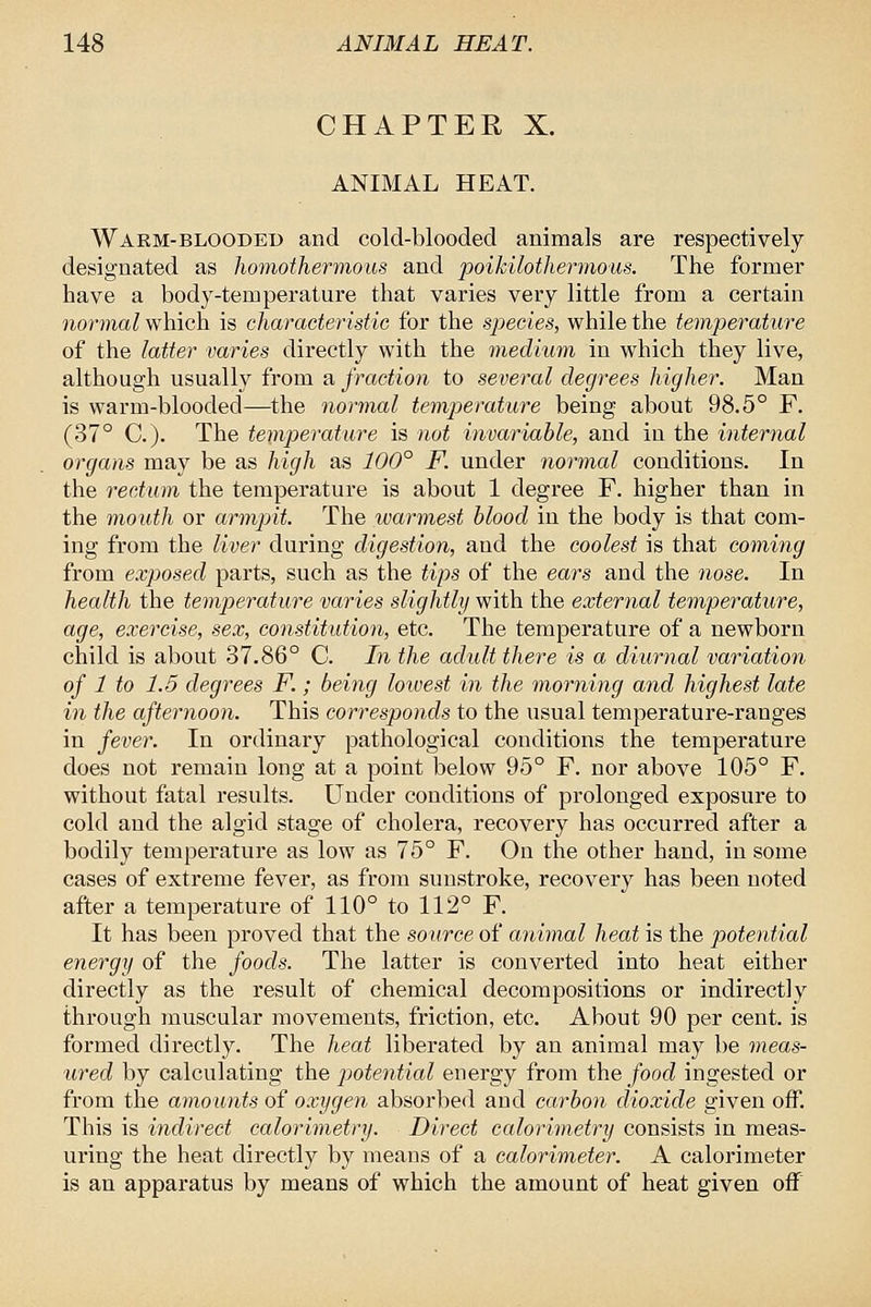 CHAPTER X. ANIMAL HEAT. Warm-blooded and cold-blooded animals are respectively designated as homothermous and poikilothermous. The former have a body-temperature that varies very little from a certain normal which is characteristic for the species, while the temperature of the latter varies directly with the medium in which they live, although usually from a fraction to several degrees higher. Man is warm-blooded—the normal temp)erature being about 98.5° F. (37° C). The temperature is not invariable, and in the internal organs may be as high as 100° F. under normal conditions. In the rectum the temperature is about 1 degree F. higher than in the mouth or armpit. The warmest blood in the body is that com- ing from the liver during digestion, and the coolest is that comwig from exposed parts, such as the tips of the ears and the nose. In health the temperature varies slightly with the external temperature, age, exercise, sex, constitution, etc. The temperature of a newborn child is about 37.86° C. In the adult there is a diurnal variation of 1 to 1.5 degrees F.; being lowest in the morning and highest late in the afternoon. This corresponds to the usual temperature-ranges in fever. In ordinary pathological conditions the temperature does not remain long at a point below 95° F. nor above 105° F. without fatal results. Under conditions of prolonged exposure to cold and the algid stage of cholera, recovery has occurred after a bodily temperature as low as 75° F. On the other hand, in some cases of extreme fever, as from sunstroke, recovery has been noted after a temperature of 110° to 112° F. It has been proved that the source of animal heat is the potential energy of the foods. The latter is converted into heat either directly as the result of chemical decompositions or indirectly through muscular movements, friction, etc. About 90 per cent, is formed directly. The heat liberated by an animal may be meas- ured by calculating the potential energy from the food ingested or from the amounts of oxygen absorbed and carbon dioxide given off. This is indirect calorimetry. Direct calorimetry consists in meas- uring the heat directly by means of a calorimeter. A calorimeter is an apparatus by means of which the amount of heat given off