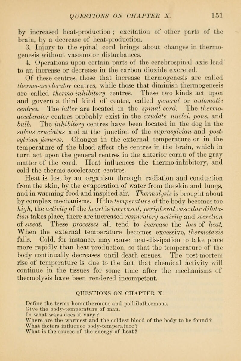 bv increase*! heat-production ; excitation of other parts of the bruin, by u decrease of lieat-|)njduction. 8. Injury to tlie spinal cord brings alioul ciian<.'c.< in thenno- genesis without viUsoniotor disturbances. 4. Operations upon certain parts of the cerel)ro8pinai axis lead to an increase or decreiuse in tlie carbon dioxide excreted. Of tiie.se centres, those that increase tiiernio^enesis are called thermo-arrrlcrator centres, while those that diminish therniof.'enesis are called (Iwrmo-inJiilntonj centres. These two kinds act upou and govern a third kind of centre, called (jeiwral or automatic centres. The latter are located in the sjnnal cord. The thermo- accelerator centres probably exist in the caudate nuclei, pons, and bulb. The inhibitory centres have been located in the dog in the sulcus craciatus and at the junction of the nuprufujlvian and post- st/li'ian fiiisures. Ciianges in the external temperature or in the temperature of the blood affect the centres in the brain, which in turn act upon the general centres in the anterior cornu ol' the gray matter of tlie cord. Heat intiueuces the thermo-inhibitory, and cold the thermo-accelerator centres. Heat is lost by an organism through radiation and conduction from the skin, by the evaporation of water from the skin and lungs, and in warming food and inspired air. Thermoli/iiis is brought about by complex mechanisms. If the temperature of the bodv becomes too hi(/h, the actlritij of the heart is increased, peripheral vascular dilata- tion takes place, there are increased respiratory acfirify and secretion of ■•(iveat. These processes all tend to increase the losi^ of heat. When the external temperature becomes excessive, thennotaxis fails. Cold, for instance, may cause heat-dissipation to take place more rapidly than heat-px-oduction, so that the tem))erature of the body continually decreases until death ensues. The post-mortem rise of temperature is due to the fact that chemical activity will continue in the tissues for some time after the mechanisms of thermolysis have been rendered incompetent. QUESTIONS ON CHAPTER X. Define the terms honiotlu-rmotis and pnikilothcrmous. (live the bi>(ly-tciii)ieratiirc of mail. In what ways ilncs it vary? Where are the warmest ami tlie cnhlest hlood of the body to be found? What factors iiillueiiee h()(ly-temi>erature? What is the source of tlie energy of heat?