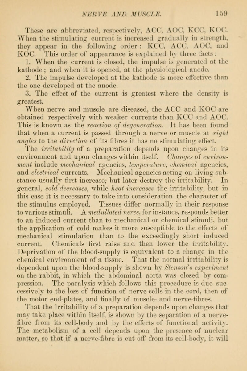 h'KItVK ASH MCSCLK. 1 oO These are al)l)roviat('(l, rc'S|M'<-tively, ACC, A()('. KCC, K()(. When the stiimihuiiiir ciirreiit is increased ;.'ra<hially in stn'ii|rtii, they appear in tlie Iblhnvini,^ order: KCC, ACC, AOC, and K()C. This order of appearance is ex|)hiined hy three facts : 1. When the current is closed, the impulse is jreneraled at the kathode ; and when it is opened, at the physiolo^'ical anode. 2. The impulse developed at the kathode is more effective than the one developed at the anode. 3. The etl'ect of the current is greatest where the density is greatest. When nerve and muscle are diseased, the ACC and KOC are obtained respectively with weaker currents than KCC and AOC. This is known as the reaction of dei/eiienition. It has been found that when a current is passed through a nerve or muscle at rir/Itt angle/i to the direction of its fibres it has no stimulating eflect. The irritability of a preparation depends upon changes in its environment and upon changes within itself. Chanf/esot' €)iriro)i- mcnt include nierJiaiiica/ agencies, temperature, chemical agencies, and electrical currents. ^lechanical agencies acting on living sub- stance usually first increase; but later destroy the irritability. In general, C(dd decreases, while heat increases the irritability, but in this case it is necessary to take into consideration the character of the stimulus employed. Tissues differ normally in their response to various stimuli. A medullated verve, for instance, responds better to an induced current than to mechanical or chemical stimuli, but the application of cold makes it more susceptible to the effects of mechanical stimulation than to the exceedingly short intluced current. Chemicals first raise and then lower the irritability. Dr|irivation of tlie blood-supply is equivalent to a change in the chemical environment of a tissue. That the normal irritability is dependent upon the blood-supply is shown by Stenson's experiment on the rabbit, in which the alxlominal aorta was closed by cora- pression. The paralysis which follows tliis procedure is due suc- ce.<sively to the loss of function of nerve-cells in the cord, then of the motor end-plates, and finally of muscle- and nerve-fibres. That the irritability of a preparation depends upon changes that may take place within itself is shown by the sejiaration of a nerve- fibre from its cell-body and by the eH'ects of functional activity. The metabolism of a cell tlepen(ls upon the presence of nuclear juatter, so that if a nerve-fibre is cut off from its cell-body, it will
