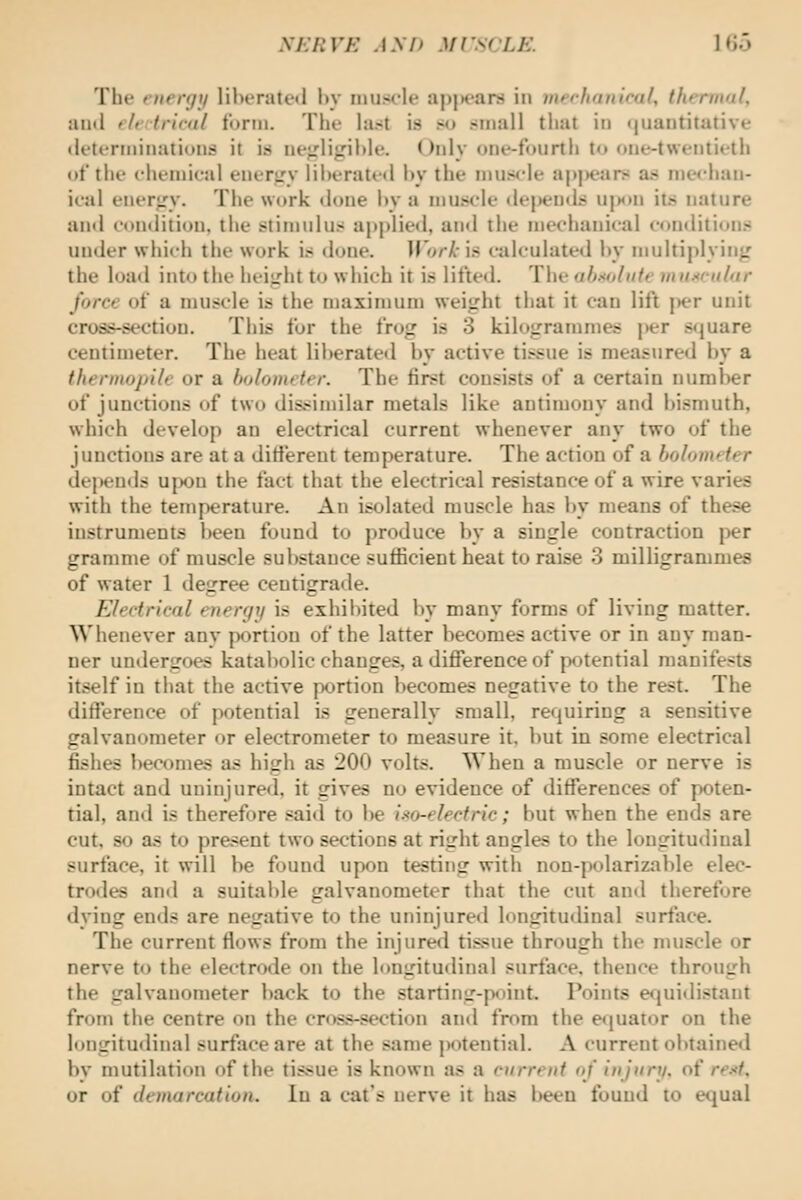 NhliVK AM) Ml'SiJLE. Uio The energy lil)i'rate«l In- imiscle apjtears in inechauical, thermal, autl eleitr'irnl form. Tlif last is so small that in (|uautitative (lett-rmiiiations it is ne;rlij:il)lt'. ()iily oiu'-fourth to oiie-tweiitieth of tilt' c-ht'iuical eiKTiry liheratrd l»y the muscle a|)j)ears a.s nie<'haii- ifal eiier}.'y. The work done hy a muscle (lepenil;? ujm»ii its nature and condition, the stimulus applied, and the mechanical conditions under which the work is done. Work is calculated hy multiplying the load into the heiirht to which it is lifted. The ahsolnte muscular force of a muscle is the maximum weijrht that it can lift j>er unit cross-section. This for the frog is 3 kilogramnies |>er square centimeter. The heat liberated by active tissue is measured by a thermopile or a bolometer. The first consists of a certain number of junctions of two dissimilar metals like antimony and bismuth, which develop an electrical current whenever any two of the junctions are at a ditfereut temperature. The action of a bolometer dejiends U{X)n the fact that the electrical resistance of a wire varies with the temperature. An isolated muscle has by means of these instruments been found to produce by a single contraction per gramme of muscle substance sufficient heat to raise 3 milligrammes of water 1 degree centigrade. Electrical energy is exhibited by many forms of living matter. Whenever any portion of the latter becomes active or in any man- ner undergoes katabolic changes, a difference of potential manifests itself in that the active portion becomes negative to the rest. The difference of potential is generally small, requiring a sensitive galvanometer or electrometer to measure it. but in some electrical fishes becomes as high as 200 volts. When a muscle or nerve is intact and uninjure<l. it gives no evidence of differences of poten- tial, and is therefore .^aid to be i.-^o-elecfric; but when the ends are cut, so as to present two sections at right angles to the longitudinal surface, it will be found upon testing with non-polarizable elec- trodes antl a suitable galvanometer that the cut and therefore dying ends are negative to the uninjured longitudinal surface. The current flows from the injured tissue through the nuiscle or nerve to the electrode on the longitutlinal surface, thence through the galvanometer back to the starting-point. Poiius ecjuidistant from the centre on the cros.*-section and from the e«|uator on the longitudinal surface are at the same potential. A current obtaine«l by mutilation of the tissue is known as a current of injury, of re.'<t, or of demarcation. In a cat's nerve it has been found to equal