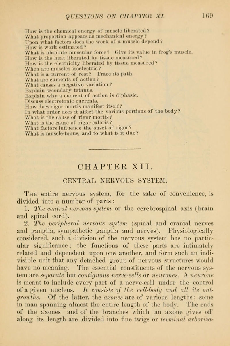QUKSTFONS ON CHAPTER XI. Ki'J How is the chemical eiiiTKy of imiscic lihiratod? What i)riii)i)rli()ii ajipoars as incchaiiical t-iuTnyV Upon what factors (Iocs the work of a muscle (lepnn<l? How is Work estimated? What is al)soliitc miisciilar force? Give its value in frog's niusdo. How is the lieat liherated hy tissue measured? How is the electricity liherated by tissue measured? NVlicii are muscles isoelectric? What is a eiirreiil of rest? Trace its path. What are currents of action? What causes a m'fj;ativo variation? Kxplain secondary tetanus. Explain why a current of action is diphasic. Discuss electrotouic currents. How docs ri.u:or mortis manifest itself? In wliat order doi's it atl'cct the various portions of the body? What is the cause of rigor mortis? What is the cause of rigor cahu-is? What factors influence the onset of rigor? What is muscle-tonus, and to what is it due? CHAPTER XII. CENTRAL NERVOUS SYSTEM. The entire nervous system, for the sake of convenience, is divided into a number of parts : 1, The central nervoii!< xij-'<tein or the cerebrospinal axi.s (brain and spinal cord). 2. The peripheral nervous si/dem (spinal and cranial nerves and ganglia, sympathetic ganglia and nerves). Physiologically considered, such a division of the nervous system has no partic- ular significance; the functions of these part*; are intimately related and dependent upon one anotlier, and form such an indi- visible iHiit that any detached group of nervous .structures woidd have no meaning. The essential constituents of the nervous sys- tem are separate but cont'ujnous nerre-celU or neurones. A neurone is meant to include every part of a nerve-cell under the control of a given nucleus. It consists of the cell-bodi/ and all its out- groivths. Of the latter, the axones are of various lengths ; some in man spanning almost the entire length of the body. The ends of the axones and of the branches which an axoiic gives off along its length are divided into tine twigs or trrniinal arboriza-