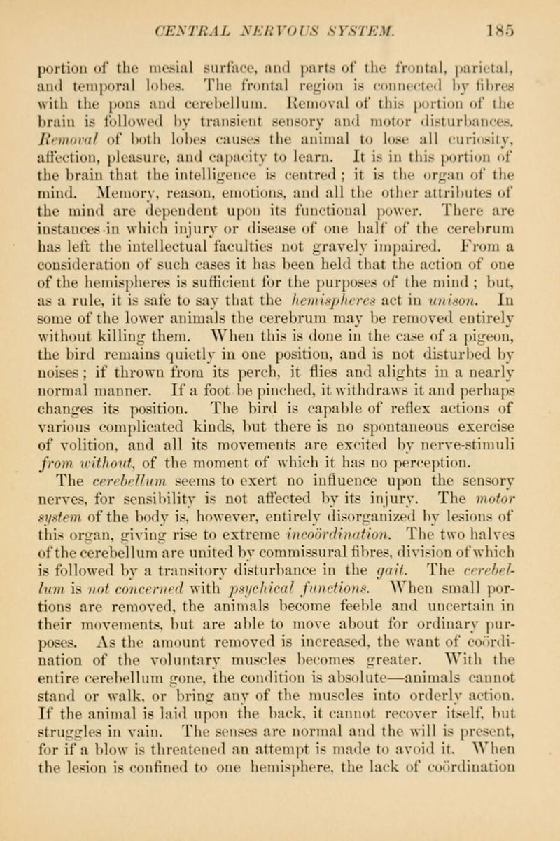 portion of the ni(!.sijil surfju'c, and parts of tlie frontal, parietal, and temporal lohos. The frontal rej^ion is conni'eted liy iihrea with the |)ons and eerehelhiiii. Removal of this portion of the brain is followed hy transient sensory and motor ilislurliaiices. Jinnoi'dl of hoth lohes eanses the animal to lose all curiosity, atJeetion, pleasure, and capacity to learn. It is in this portion of the brain that the intelligence is centred ; it is the organ of the mind. Memory, reason, emotions, and all the other attributes of the mind are <lej)endent upon its functional power. There are instiinces in which injury or disease of one half of the cerebrum has lett the intellectual faculties not gravely impaired. From a consideration of such cases it has been held that tlie action of one of the hemispheres is sutticient for the ))urposes of the nnnd ; but, as a rule, it is safe to say that the liemixpheres act in uniaon. lu some of the lower animals the cerebrum may be removed entirely without killing them. When this is done in the case of a pigeon, the bird remains quietly in one position, and is not disturbed by noises ; if thrown from its perch, it flies and alights in a nearly normal manner. If a foot be pinched, it withdraws it and perhaps changes its position. The bird is capable of reflex actions of various comi)licated kinds, but there is no spontaneous exercise of volition, and all its movements are excited by nerve-stimuli from without, of the moment of which it has no perception. The cerebellum seems to exert no influence upon the sensory nerves, for sensibility is not affected by its injury. The motor Kilxtem of the body is. however, entirely di.sorganized by lesions of this organ, giving rise to extreme hicoonJiniitioit. The two halves of the cerebellum are unitetl liy connnissural fibres, division of which is followed by a transitory disturbance in the gait. The ccrehel- Inm is not conceriird with pxijchlcal fitDctiona. When small por- tions are removed, the animals become feeble and uncertain in their movements, but are able to move about for ordinary pur- fjoses. As the amount removed is increased, the want of co()r«li- nation of the voluntary mu.«icles becomes greater. With the entire cerebellum gone, the condition is absolute—animals cannot stand or walk, or bring any of the muscles into orderly action. If the animal is laid upon the back, it cannot recover itself but strugsrles in vain. The senses are normal and the will is present, for if a blow is threatened an attempt is matle to avoid it. When the le.sion is confined to one hemis|)here. the lack of coiirdiuatiou