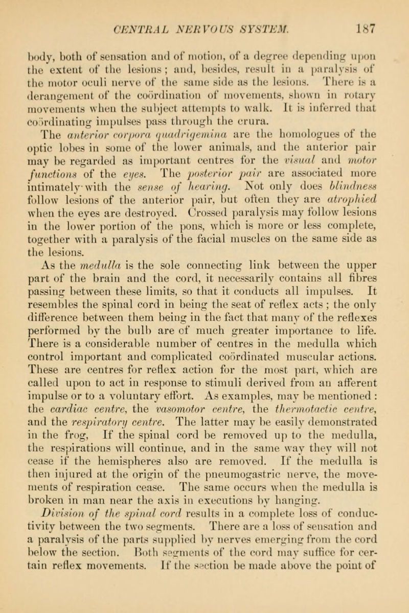 l)ody, both of sensation and of motion, of a degree depending npon tiie extent of the lesions ; and, besides, result in a paralysis of the motor oeuli nerve of the same side aa the lesions. There is a derangement of the ooilnlination of movements, sliown in rotary movements when the suhjeet attempts to walk. It is inferred that co'irdinating im|)ulses pass througli the crura. The a)ik'rior cor/ioni (ji((alri(iriiiiii<i are the homologues of the optic lobes in some of the lower animals, and the anterior pair may be regarded as important centres for the rixiKtl and motor fanctionn of the ei/es. The posterior pair are associated more intimately with the sense of hearing. Not only does blindness follow lesions of the anterior pair, but often they are atrophied when the eyes are destroyed. Crossed paralysis may follow lesions in the lower portion of the pons, which is more or less complete, together with a paralysis of the facial muscles on the same side as the lesions. As the mednUa is the sole connecting link between the upper part of the brain and the cord, it necessarily contains all fibres passing between these limits, so that it conducts all impulses. It resembles the spinal cord in being the seat of reflex acts ; the only difference between them being in the fact that many of the reflexes performed by the bulb are cf much greater importance to life. There is a considerable number of centres in the medulla which control important and comidicated coiirdinated muscular actions. These are centres for reflex action for the most part, which are called upon to act in response to stimuli derived from an afferent impulse or to a voluntary effort. As examples, may be mentioned : the cardiac centre, the vasomotor centre, the thermotactic centre, and the respirator]! centre. The latter may be easily demonstrated in the frog. If the spinal cord be removed up to the meilulla, the respirations will continue, and in the same way they will not cease if the hemispheres also are removed. If the medulla is then injured at the origin of the pneumogastric nerve, the move- ments of respiration cease. The same occurs when the medulla is broken in man near the axis in executions by hanging. Divixion of the spinal cord results in a complete loss of conduc- tivity between the two segments. There are a loss of sensation and a paralysis of the parts supjilied by nerves emerging from the cord iielow the section. I^oth spirments of the cord may suffice for cer- tain reflex movements. If the sn-tion be maile al)ove the point of
