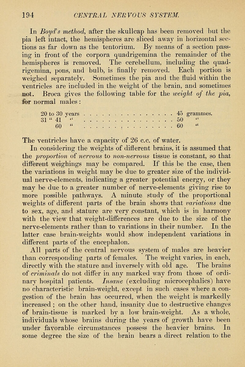 In Boyd's method, after the skullcap has beeu removed but the pia left intact, the hemispheres are sliced away in horizontal sec- tions as far down as the tentorium. By means of a section pass- ing in front of the corpora quadrigemina the remainder of the hemispheres is removed. The cerebellum, including the quad- rigemina, pons, and bulb, is finally removed. Each portion is weighed separately. Sometimes the pia and the fluid within the ventricles are included in the weight of the brain, and sometimes act. Broca gives the following table for the weight of the pia, for normal males: 20 to 30 years 45 grammes. 31  41  50 60  : 60 «' The ventricles have a capacity of 26 c.c. of water. In considering the weights of different brains, it is assumed that the proportion of nervous to non-nervous tissue is constant, so that different weighings may be compared. If this be the case, then the variations in weight may be due to greater size of the individ- ual nerve-elements, indicating a greater potential energy, or they may be due to a greater number of nerve-elements giving rise to more possible pathways. A minute study of the proportional weights of different parts of the brain shows that variations due to sex, age, and stature are very .constant, which is in harmony with the view that weight-differences are due to the size of the nerve-elements rather than to variations in their number. In the latter case brain-weights would show independent variations in different parts of the encephalon. All parts of the central nervous system of males are heavier than corresponding parts of females. The weight varies, in each, directly with the stature and inversely with old age. The brains of criminals do not differ in any marked way from those of ordi- nary hospital patients. Insane (excluding microcephalics) have no characteristic brain-weight, except in such cases where a con- gestion of the brain has occurred, when the weight is markedly increased ; on the other hand, insanity due to destructive changes of brain-tissue is marked by a low brain-weight. As a whole, individuals whose brains during the years of growth have been under favorable circumstances possess the heavier brains. In some degree the size of the brain bears a direct relation to the
