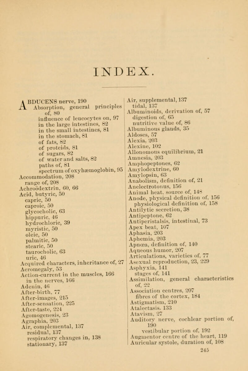 INDEX. ABDUCENS nerve, 190 Absorption, general principles of, bO inflnence of leucocytes on, 97 | in the large intestines, 82 in the small intestines, 81 in the stomach, 81 of fats, 82 of proteids. 81 of sugars. 82 of water and salts, 82 paths of, 81 spectrum of oxyhsfimoglobin, 95 Accommodation, 208 range of, 208 Achroodextrin, (50, 66 Acid, butyric, 50 capric, 50 caproic, 50 glycocholic, 63 hippuric. 46 hydrochloric, 39 myristic, 50 oleic, 50 palmitic, 50 stearic, 50 taurocholic, 63 uric, 46 Acquired characters, inheritance of, 27 Acromegaly, 53 Action-current in the muscles, 166 in the nerves, 166 Adenin, 46 After-birth. 77 After-images, 215 After-sensation, 225 After-taste, 224 Agomogenesis, 23 Agraphia, 203 Air, complemental, 137 residual, 137 respiratory changes in, 138 stationary, 137 Air, supplemental, 137 tidal, i:;7 Albuminoids, derivation of, 57 digestion of, 65 nutritive value of, 86 Albuminous glands, 35 Aldoses, 57 Alexia. 203 Alexine, 102 Allonomous equilibrium, 21 Amnesia, 203 Amphopeptones, 62 Aujylodextrine, 60 Amylopsin, 63 Anabolism, definition of, 21 Anelectrotonus, 156 Animal heat, source of, 14H Anode, physical definition of. 156 physiological definition of, 158 Antilytic secretion, 38 Antipeptone, 62 Antiperistalsis. intestinal, 73 Apex beat. 107 Apha.sia, 203 Aphemia, 203 Apnoea, definition of. 140 Aqueous humor, 207 Articulations, varieties of. 77 Asexual reproduction, 23, 229 Asphj-xia, 141 stages of, 141 Assimilation, general characteristics of, 22 Association centres, 207 fibres of the cortex, 184 Astigmatism. 210 Atalectiisis. 133 Atavism, 27 Auditorv nerve, cochlear portion of, 190 vestibular portion of. 192 Augmentor centre of the heart, 119 Auricular systole, duration of, 108