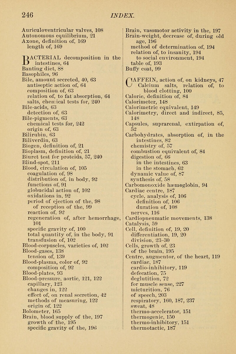 Aurieuloventricular valves, 108 Autonomous equilibrium, 21 Axone, definitiou of, 169 length of, 169 BACTEEIAL decomposition in the intestines, 64 Banting diet, 88 Basophiles, 96 Bile, amount secreted, 40, 63 antiseptic action of, 64 composition of, 63 relation of, to fat absorption, 64 salts, chemical tests for, 240 Bile-acids, 63 detection of, 63 Bile-pigmeuts, 63 chemical tests for, 242 origin of, 63 Bilirubin, 63 Biliverdin, 63 Biogen, definition of, 21 Bioplasm, definition of, 21 Biuret test for proteids, 57, 240 Blind-spot, 211 Blood, circulation of, 105 coagulation of, 98 distribution of, in body, 92 functions of, 91 globucidal action of, 102 oxidations in, 92 period of ejection of the, 98 of reception of the, 99 reaction of, 92 regeneration of, after hemorrhage, 101 specific gravity of, 100 total quantity of, in the body, 91 transfusion of, 102 Blood-corpuscles, varieties of, 102 Blood-gases, 138 tension of, 139 Blood-plasma, color of, 92 composition of, 92 Blood-plates, 93 Blood-pressui-e. aortic, 121, 122 capillary, 123 changes in, 122 efi'ect of, on renal secretion, 42 methods of measuring, 122 origin of, 122 Bolometer, 165 Brain, blood supply of the, 197 growth of the, 195 specific gravity of the, 196 Brain, vasomotor activity in the, 197 Brain-weight, decrease of, during old age, 196 method of determination of, 194 relation of, to insanity, 194 to social environment, 194 table of, 193 Buffy coat, 99 pAFFEIN, action of, on kidneys, 47 \J Calcium salts, relation of, to blood clotting, 100 Calorie, definition of, 84 Calorimeter, 148 Calorimetric equivalent, 149 Calorimetry, direct and indirect, 85, 148 Capsules, suprarenal, extirpation of, 52 Carbohydrates, absorption of, in the intestines, 82 chemistry of, 57 combustion equivalent of, 84 digestion of, 66 in the intestines, 63 in the stomach, 62 dynamic value of, 87 synthesis of, 58 Carbomonoxide haemoglobin, 94 Cardiac centre, 187 cycle, analysis of, 106 definition of, 106 duration of, 108 nerves, 116 Cardiopneumatic movements, 138 Catalvsis, 59 Cell, definition of, 19, 20 differentiation, 19, 20 division, 23-30 Cells, growth of, 23 of the brain, 195 Centre, augmentor, of the heart, 119 cardiac, 187 cardio-inhibitory, 119 defecation, 75 deglutition, 72 for muscle sense, 227 micturition, 76 of speech, 203 respiratory, 160, 187, 237 sweat, 48 thermo-accelerator, 151 thermogenic, 150 thermo-inhibitory, 151 thermotactic, 187