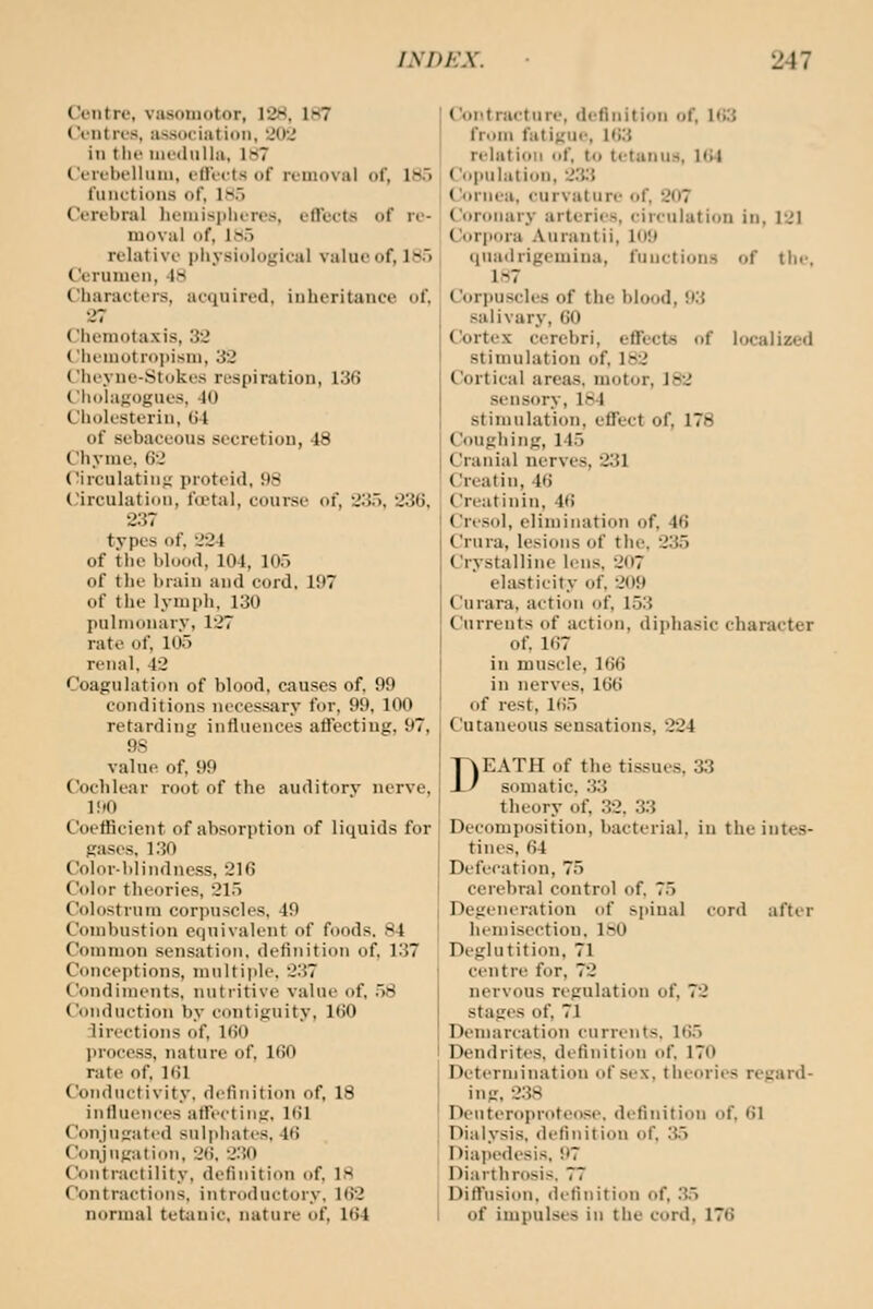 Centre, vasomotor, 12H, 187 Ci'iitros, association, 'JOJ in tlif nicdiiUa, 1S7 ('t'lfbcllniii. illVcts of rinioval of, IH.'i functions of, l^.'i Cerebi'al lieniisjiluTcs, effects of re- moval of, 1W5 relative physiological value of, 185 Cerumen, 48 Characters, acquired, inheritance of, 27 Chemotaxis, 32 Chemotropisni, 32 C'iieyne-Stukos respiration, 136 (.iiohi};;ogut'S, 10 Chok'Sterin, (J4 of sebaceous secretion, 48 Chyme. 62 Circulating proteid, 98 Circulation, fa?tal, course of, 235. 236, 237 types of. 224 of the blood, 104, 105 of the brain and cord, 197 of the lymph, 130 l>nlni(inary, 127 rate of, 105 renal, 42 Coagulation of blood, causes of. 99 conditions necessary for, 99, 100 retarding influences affecting, 97, 9S value of. 99 Coclilear root of the auditorv nerve, 190 Coefficient of absorption of liquids for gases. 1.30 Color-blindness, 216 Color theories, 215 Colostrum corpuscles. 49 Combustion equivalent of foods. 84 Common sensation, definition of, 137 Conceptions, multiple. 237 Condiments, nutritive value of, .58 Conduction by contiguity, 160 directions of, 160 process, nature of, 160 rate of. 161 Conductivity, definition of, 18 influences afft-cting, 161 Conjugated sulphates, 46 Conjugation, 26, 230 Contractility, definition of. IH Contractions, introductory. 162 normal tetanic, nature of, 164 Contracture, definition of, Ui3 from fatigue, 163 relation of. to tctuniLS, 164 Copulation, 2.3.3 Cornea. <'urvalure of, 207 Coronary arteries, circulation in, 121 Corpora Aurantii, 109 qnadrigemina, functions of tin-. 1.S7 Corpuscles of the blood, 93 salivary, 60 Ck)rtex cerebri, effects of localized stimulation of. 182 Cortical areas, motor, 182 sensory, 184 stimulation, effect of, 178 Coughing, 145 Cranial nerves, 231 Creatin, 46 Creatinin, 46 Cresol, elimination of, 46 Crura, lesions of the, 235 Crystalline lens, 207 elasticity of, 209 Curara, action of, 153 Currents of action, diphasic character of. 167 in muscle, 166 in nerves, 166 of rest, 165 Cutaneous sensations, 224 DEATH of the tissues, 33 somatic, 33 theory of, .32. 33 Decomposition, bacterial, in the intes- tines, 64 Defecation, 75 cerebral control of. 75 Degeneration of spinal cord after hemisection. IhO Deglutition, 71 centre for, 72 nervous regulation of, 72 stages of, 71 Denmrcation currents. 165 Dendrites, definition of, 170 Determination of sex, theories regard- ing, 2.38 Deuteroprofeose. definition of, 61 Dialysis, definition of. ;i5 Diapedesis, 97 Diarthrosis. 77 Diffusion, definition of, .35 of impulses in the cord, 176