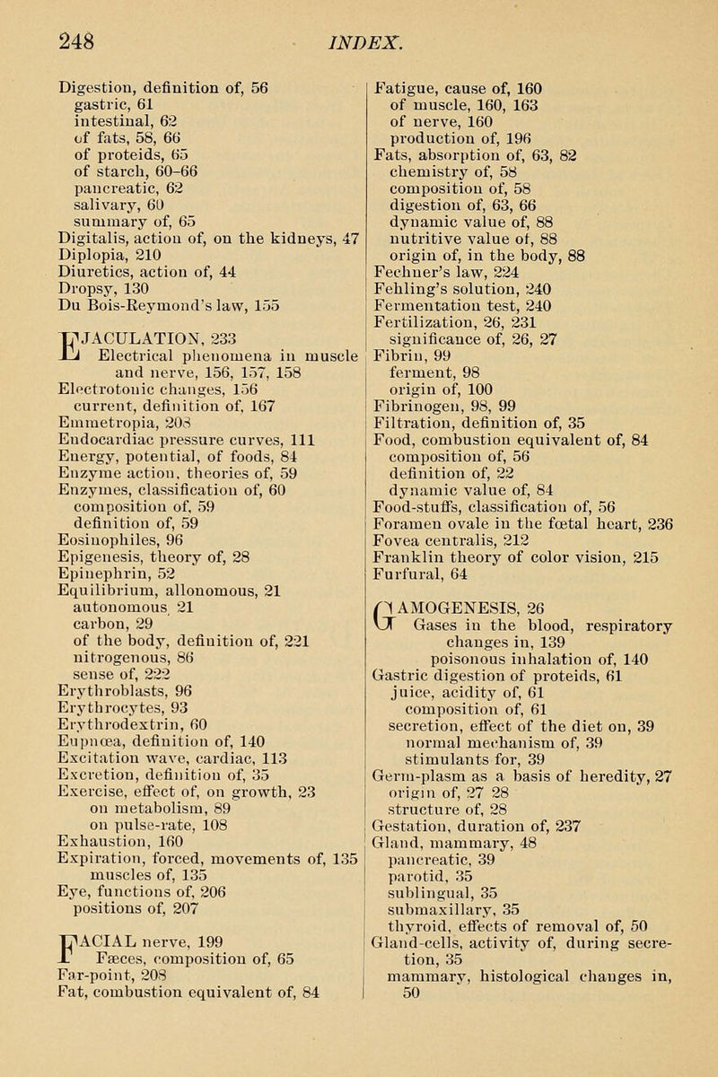 Digestion, definition of, 56 gastric, 61 intestinal, 62 of fats, 58, 66 of proteids, 65 of starch, 60-66 panci-eatic, 62 salivary, 60 summary of, 65 Digitalis, action of, on the kidneys, 47 Diplopia, 210 Diuretics, action of, 44 Dropsy, 130 Du Bois-Eeymond's law, 155 I EJACULATION, 233 J Electrical phenomena in muscle and nerve, 156, 157, 158 Electrotonic changes, 156 current, definition of, 167 Emraetropia, 208 Endocardiac pressure curves. 111 Energy, potential, of foods, 84 Enzyme action, theories of, 59 Enzymes, classification of, 60 composition of, 59 definition of, 59 Eosinophiles, 96 Epigenesis, theory of, 28 Epinephrin, 52 Equilibrium, allonomous, 21 autonomous 21 carbon, 29 of the body, definition of, 221 nitrogenous, 86 sense of, 222 Erythroblasts, 96 Erythrocytes, 93 Erythrodextrin, 60 Eupnoea, definition of, 140 Excitation wave, cardiac, 113 Excretion, definition of, 35 Exercise, efiect of, on growth, 23 on metabolism, 89 on pulse-rate, 108 Exhaustion, 160 Expiration, forced, movements of, 135 muscles of, 135 Eye, functions of, 206 positions of, 207 FACIAL nerve, 199 Faeces, composition of, 65 Far-point, 208 Fat, combustion equivalent of, 84 Fatigue, cause of, 160 of muscle, 160, 163 of nerve, 160 production of, 196 Fats, absorption of, 63, 82 chemistry of, 58 composition of, 58 digestion of, 63, 66 dynamic value of, 88 nutritive value of, 88 origin of, in the body, 88 Fechner's law, 224 Fehling's solution, 240 Fermentation test, 240 Fertilization, 26, 231 significance of, 26, 27 Fibrin, 99 ferment, 98 origin of, 100 Fibrinogen, 98, 99 Filtration, definition of, 35 Food, combustion equivalent of, 84 composition of, 56 definition of, 22 dynamic value of, 84 Food-stufis, classification of, 56 Foramen ovale in the fcetal heart, 236 Fovea centralis, 212 Franklin theory of color vision, 215 Furfural, 64 GAMOGENESIS, 26 Gases in the blood, respiratory changes in, 139 poisonous inhalation of, 140 Gastric digestion of proteids, 61 juice, acidity of, 61 compositioii of, 61 secretion, eflect of the diet on, 39 normal mechanism of, 39 stimulants for, 39 Germ-plasm as a basis of heredity, 27 origin of, 27 28 structure of, 28 Gestation, dui-ation of, 237 Gland, mammary, 48 pancreatic, 39 parotid, 35 sublingual, 35 submaxillary, 35 thyroid, efiects of removal of, 50 Gland-cells, activity of, during secre- tion, 35 mammary, histological changes in, 50